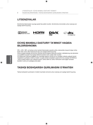 2 
O’ZBEKCHA 
LITSENZIYALAR / OCHIQ MANBALI DASTURIY TA’MINOT 
HAQIDA BILDIRISHNOMA / TASHQI BOSHQARISH QURILMASINI O’RNATISH 
LITSENZIYALAR 
Qo’shimcha litsenziyalar rusumga qarab farq qilishi mumkin. Qo’shimcha ma’lumotlar uchun www.lg.com 
saytiga tashrif buyuring. 
OCHIQ MANBALI DASTURIY TA’MINOT HAQIDA 
BILDIRISHNOMA 
GPL, LGPL, MPL va boshqa ochiq manbali litsenziyalar asosida ushbu mahsulotda mavjud bo’lgan ochiq 
kodni olish uchun http://opensource.lge.com saytiga tashrif buyuring. 
Ochiq turdagi kodlarga qo’shimcha ravishda barcha tegishli litsenziya shartlari, kafolatlarning rad qilinishlari 
va mualliflik huquqlari to’g’risdagi bildirishnomalarni ham yuklab olish mumkin. 
LG Elektroniks opensource@lge.com manziliga elektron pochta so’rovi berilgan hollarda yetkazib berish 
xarajatlarini (jumladan media, jo’natish va qayta ishlash xarajatlari) qoplovchi to’lov evaziga CD-ROM-da 
ochiq turdagi kodlarni ham yetkazib beradi. Ushbu taklif siz ushbu mahsulotni xarid qilgan sanadan 
boshlab 3 (uch) yil muddatga amal qiladi. 
TASHQI BOSHQARISH QURILMASINI O’RNATISH 
Tashqi boshqarish qurilmasini o’rnatish to’g’risida ma’lumot uchun www.lg.com saytiga tashrif buyuring. 
 