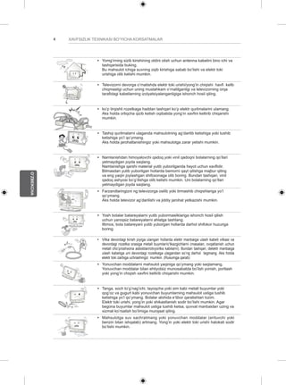 4 
O’ZBEKCHA 
XAVFSIZLIK TEXNIKASI BO’YICHA KORSATMALAR 
y y Yomg’irning sizib kirishining oldini olish uchun antenna kabelini bino ichi va 
tashqarisida buking. 
Bu mahsulot ichiga suvning oqib kirishiga sabab bo’lishi va elektr toki 
urishiga olib kelishi mumkin. 
y y Televizorni devorga o’rnatishda elektr toki urishi/yong’in chiqishi havfi kelib 
chiqmasligi uchun uning mustahkam o’rnatilganligi va televizorning orqa 
tarafidagi kabellarning izolyatsiyalanganligiga ishonch hosil qiling. 
y y ko’p tirqishli rozetkaga haddan tashqari ko’p elektr qurilmalarini ulamang. 
Aks holda ortiqcha qizib ketish oqibatida yong’in xavfini keltirib chiqarishi 
mumkin. 
y y Tashqi qurilmalarni ulaganda mahsulotning ag’darilib ketishiga yoki tushib 
ketishiga yo’l qo’ymang. 
Aks holda jarohatlanishingiz yoki mahsulotga zarar yetishi mumkin. 
Desiccant 
y y Namlanishdan himoyalovchi qadoq yoki vinil qadoqni bolalarning qo’llari 
yetmaydigan joyda saqlang. 
Namlanishga qarshi material yutib yuborilganda hayot uchun xavflidir. 
Bilmasdan yutib yuborilgan hollarda bemorni qayt qilishga majbur qiling 
va eng yaqin joylashgan shifoxonaga olib boring. Bundan tashqari, vinil 
qadoq ashyosi bo’g’ilishga olib kelishi mumkin. Uni bolalarning qo’llari 
yetmaydigan joyda saqlang. 
y y Farzandlaringizni ng televizorga osilib yoki tirmashib chiqishlariga yo’l 
qo’ymang. 
Aks holda televizor ag’darilishi va jiddiy jarohat yetkazishi mumkin. 
y y Yosh bolalar batareyalarni yutib yubormasliklariga ishonch hosil qilish 
uchun yaroqsiz batareyalarni ahlatga tashlang. 
Iltimos, bola batareyani yutib yuborgan hollarda darhol shifokor huzuriga 
boring. 
y y Vilka devordagi kirish joyiga ulangan hollarda elektr manbaiga ulash kabeli vilkasi va 
devordagi rozetka orasiga metall buymlar/o’tkazgichlarni (masalan, ovqatlanish uchun 
metall cho’p/oshxona asboblari/otvyortka kabilarni). Bundan tashqari, delektr manbaiga 
ulash kabeliga uni devordagi rozetkaga ulagandan so’ng darhol tegmang. Aks holda 
elektr toki zarbiga uchrashingiz mumkin. (Rusumga qarab) 
y y Yonuvchan moddalarni mahsulot yaqiniga qo’ymang yoki saqlamang. 
Yonuvchan moddalar bilan ehtiyotsiz munosabatda bo’lish yonish, portlash 
yoki yong’in chiqish xavfini keltirib chiqarishi mumkin. 
y y Tanga, soch to’g’nag’ichi, tayoqcha yoki sim kabi metall buyumlar yoki 
qog’oz va gugurt kabi yonuvchan buyumlarning mahsulot ustiga tushib 
ketishiga yo’l qo’ymang. Bolalar alohida e’tibor qaratishlari lozim. 
Elektr toki urishi, yong’in yoki shikastlanish sodir bo’lishi mumkin. Agar 
begona buyumlar mahsulot ustiga tushib ketsa, quvvat manbaidan uzing va 
xizmat ko’rsatish bo’limiga murojaat qiling. 
y y Mahsulotga suv sachratmang yoki yonuvchan moddalar (erituvchi yoki 
benzin bilan ishqalab) artmang. Yong’in yoki elektr toki urishi halokati sodir 
bo’lishi mumkin. 
 