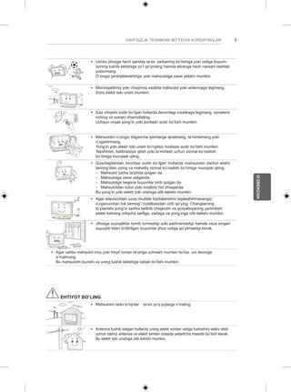 5 
O’ZBEKCHA 
XAVFSIZLIK TEXNIKASI BO’YICHA KORSATMALAR y y Ushbu jihozga hech qanday ta’sir, zarbaning bo’lishiga yoki ustiga buyum-larning 
tushib ketishiga yo’l qo’ymang hamda ekranga hech narsani tashlab 
yubormang. 
O’zingiz jarohatlanishingiz yoki mahsulotga zarar yetishi mumkin. 
y y Momoqaldiroq yoki chaqmoq vaqtida mahsulot yoki antennaga tegmang. 
Sizni elektr toki urishi mumkin. 
y y Gaz chiqishi sodir bo’lgan hollarda devordagi rozetkaga tegmang, oynalarni 
oching va xonani shamollating. 
Uchqun orqali yong’in yoki portlash sodir bo’lishi mumkin. 
y y Mahsulotni o’zingiz bilgancha qismlarga ajratmang, ta’mirlamang yoki 
o’zgartirmang. 
Yong’in yoki elektr toki urishi ko’ngilsiz hodisasi sodir bo’lishi mumkin. 
Tekshirish, kalibratsiya qilish yoki ta’mirlash uchun xizmat ko’rsatish 
bo’limiga murojaat qiling. 
y y Quyidagilardan birortasi sodir bo’lgan hollarda mahsulotni darhol elektr 
tarmog’idan uzing va mahalliy xizmat ko’rsatish bo’limiga murojaat qiling. 
-- Mahsulot zarba ta’sirida qolgan da 
-- Mahsulotga zarar yetganda 
-- Mahsulotga begona buyumlar kirib qolgan da 
-- Mahsulotdan tutun yoki notabiiy hid chiqqanda 
Bu yong’in yoki elektr toki urishiga olib kelishi mumkin. 
y y Agar televizordan uzoq muddat foydalanishni rejalashtirmasangiz, 
o’zgaruvchan tok tarmog’i rozetkasidan uzib qo’ying. Changlarning 
to’planishi yong’in xavfini keltirib chiqarishi va izolyatsiyaning yemirilishi 
elektr tokining ortiqcha sarfiga, zarbiga va yong’inga olib kelishi mumkin. 
y y Jihozga suyuqliklar tomib turmasligi yoki sachramasligi hamda vaza singari 
suyuqlik bilan to’ldirilgan buyumlar jihoz ustiga qo’yilmasligi kerak. 
y y Agar ushbu mahsulot moy yoki moyli tuman ta’siriga uchrashi mumkin bo’lsa, uni devorga 
o’rnatmang. 
Bu mahsulotni buzishi va uning tushib ketishiga sabab bo’lishi mumkin. 
EHTIYOT BO’LING 
y y Mahsulotni radio to’lqinlar ta’siri yo’q joylarga o’rnating. 
y y Antenna tushib ketgan hollarda uning elektr simlari ustiga tushishini oldini olish 
uchun tashqi antenna va elektr simlari orasida yetarlicha masofa bo’lishi kerak. 
Bu elektr toki urishiga olib kelishi mumkin. 
 