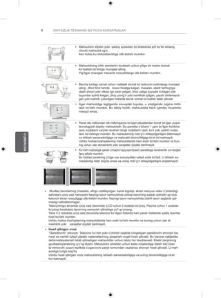 8 
O’ZBEKCHA 
XAVFSIZLIK TEXNIKASI BO’YICHA KORSATMALAR 
y y Mahsulotni siljitish yoki qadoq qutisidan bo’shatishda juft bo’lib ishlang, 
chunki mahsulot og’ir. 
Aks holda bu shikastlanishga olib kelishi mumkin. 
y y Mahsulotning ichki qismlarini tozalash uchun yiliga bir marta xizmat 
ko’rsatish bo’limiga murojaat qiling. 
Yig’ilgan changlar mexanik nosozliklarga olib kelishi mumkin. 
y y Barcha turdagi xizmat uchun malakali xizmat ko’rsatuvchi xodimlarga murojaat 
qiling. Jihoz biror tarzda nosoz holatga kelgan, masalan, elektr tarmog’iga 
ulash shnuri yoki vilkasi iga zarar yetgan, jihoz ustiga suyuqlik to’kilgan yoki 
buyumlar tushib ketgan, jihoz yomg’ir yoki namlikda qolgan, yaxshi ishlamayot-gan 
yoki tushirib yuborilgan hollarda texnik xizmat ko’rsatish talab qilinadi. 
y y Agar mahsulotga tegilganda sovuqdek tuyulsa, u yoqilganda ozgina miltil-lash 
bo’lishi mumkin. Bu tabiiy holdir, mahsulotda hech qanday muammo 
mavjud emas. 
y y Panel ikki milliondan olti milliongacha bo’lgan piksellardan iborat bo’lgan yuqori 
texnologiyali displey mahsulotidir. Siz panelda o’lchami 1 ppm bo’lgan kichkina 
qora nuqtalarni va/yoki ravshan rangli nuqtalarni (qizil, ko’k yoki yashil) nuqta-larni 
ko’rishingiz mumkin. Bu mahsulotning noto’g’ri ishlayotganligini bildirmaydi 
va ishlash samaradorligiga va mahsulot ishonchliligiga ta’sir ko’rsatmaydi. 
Ushbu hodisa boshqalarning mahsulotlarida ham sodir bo’lishi mumkin va bun-ing 
uchun ular almashtirib yoki xarajatlar qoplab berilmaydi. 
y y Ko’rish nuqtasiga qarab (chap/o’ng/yuqori/past) paneldagi ravshanlik va ranglar 
farq qilishi mumkin. 
Bu hodisa panelning o’ziga xos xususiyatlari tufayli sodir bo’ladi. U ishlash sa-maradorligi 
bilan bog’liq emas va uning noto’g’ri ishlayotganligini anglatmaydi. 
y y Muallaq tasvirlarning (masalan, efirga uzatilayotgan kanal logotipi, ekran menyusi video o’yinlardagi 
sahnalar) uzoq vaqt namoyishi tkeyingi tasvir namoyishida oldingi tasvirning saqlab qolinishi ga olub 
keluvchi ekran nosozligiga olib kelishi mumkin. Keyingi tasvir namoyishida oldinfi tasvir saqlanib qol-masligi 
kafolatlanmagan. 
Televizoringiz ekranida uzoq vaqt davomida (LCD uchun 2 soatdan ko’proq, Plazma uchun 1 soatdan 
ko’proq) harakatsiz tasvirning namoyish qilinishiga yo’l qo’ymang. 
Yana 4:3 nisbatda uzoq vatq davomida televizor ko’rilgan hollarda ham panel chetlarida qoldiq tasvirlar 
hosil bo’lishi mumkin. 
Ushbu hodisa boshqalarning mahsulotlarida ham sodir bo’lishi mumkin va buning uchun ular al-mashtirib 
yoki xarajatlar qoplab berilmaydi. 
y y Hosil qilingan ovoz 
“Qarsillovchi” shovqin: Televizor ko’rish yoki o’chirish vaqtida chiqadigan qarsillovchi shovqin ha-rorat 
va namlik tufayli plastik materiallarining qisqarishi orqali hosil qilinadi. Bu harorat natijasida 
deformatsiyalanish talab qilinadigan mahsulotlar uchun tabiiy hol hisoblanadi. Elektr zanjirining 
guvillashi/panelning g’o’ng’illashi: Mahsulotni ishlatish uchun katta miqdordagi elektr toki bilan 
ta’minlovchi yuqori tezlikda o’zgaruvchi zanjir tomonidan sezilarsiz shovqin hosil qilinadi. U mah-sulotga 
turiga bog’liq. 
Ushbu hosil qilingan ovoz mahsulotning ishlash samaradorligiga va uning ishonchliligiga ta’sir 
ko’rsatmaydi. 
 
