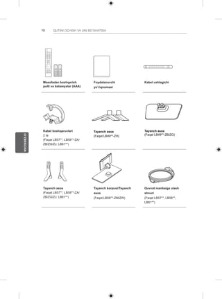 10 
O’ZBEKCHA 
QUTINI OCHISH VA UNI BO’SHATISH 
1 2 3 
4 5 6 
7 8 
0 
VOL CH 
MENU INFO Q.MENU 
L/R SELECT 
FREEZE 
RATIO 
ENTER 
BACK EXIT 
P 
A 
GE 
FAV 
3D 
MUTE 
9 
MARK 
LIST 
FLASHBK 
ENERGY 
SAVING 
TV 
AV MODE INPUT 
Masofadan boshqarish 
pulti va batareyalar (AAA) 
Foydalanuvchi 
yo’riqnomasi 
Kabel ushlagichi 
Kabel boshqaruvlari 
2 ta 
(Faqat LB57**, LB58**-ZA/ 
ZB/ZG/ZJ, LB61**) 
Tayanch asos 
(Faqat LB49**-ZH) 
Tayanch asos 
(Faqat LB49**-ZB/ZG) 
Tayanch asos 
(Faqat LB57**, LB58**-ZA/ 
ZB/ZG/ZJ, LB61**) 
Tayanch korpusi/Tayanch 
asos 
(Faqat LB58**-ZM/ZW) 
Quvvat manbaiga ulash 
shnuri 
(Faqat LB57**, LB58**, 
LB61**) 
 
