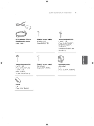 11 
O’ZBEKCHA 
QUTINI OCHISH VA UNI BO’SHATISH AC-DC adapteri / Quvvat 
manbaiga ulash shnuri 
(Faqat LB49**) 
Tayanch burama mixlari 
2 ta, M4 x L10 
(Faqat 28LB49**-ZH) 
Tayanch burama mixlari 
4 ta, M4 x L14 
(Faqat 39/42/47/50LB57**, 
39/42/47/50/55LB58**- 
ZA/ZB/ZG/ZJ, 
42/47/50/55/60LB58**-ZM/ 
ZW, LB61**) 
Tayanch burama mixlari 
2 ta, M4 x L20 
(Faqat 32/39LB58**-ZM) 
4 ta, M4 x L20 
(Faqat 32LB57**, 
32LB58**-ZA/ZB/ZG/ZJ) 
Tayanch burama mixlari 
4 ta, M4 x L20 
(Faqat LB58**-ZM/ZW) 
Devorga o’rnatish 
qistirmalari 
2 ta 
(Faqat 42LB57**, 42LB58**) 
Rezina 
2 ta 
(Faqat LB58**-ZM/ZW) 
 
