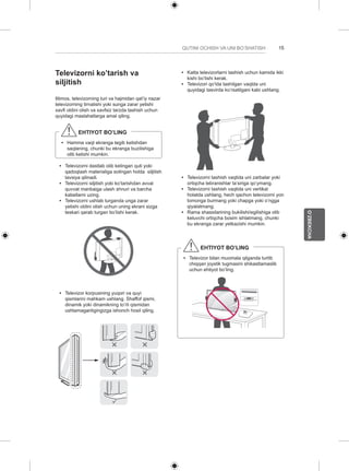 15 
O’ZBEKCHA 
QUTINI OCHISH VA UNI BO’SHATISH Televizorni ko’tarish va 
siljitish 
Iltimos, televizorning turi va hajmidan qat’iy nazar 
televizorning tirnalishi yoki sunga zarar yetishi 
xavfi oldini olish va xavfsiz tarzda tashish uchun 
quyidagi maslahatlarga amal qiling. 
EHTIYOT BO’LING 
yy Hamma vaqt ekranga tegib ketishdan 
saqlaning, chunki bu ekranga buzilishiga 
olib kelishi mumkin. 
yy Televizorni dastlab olib kelingan quti yoki 
qadoqlash materialiga solingan holda siljitish 
tavsiya qilinadi. 
yy Televizorni siljitish yoki ko’tarishdan avval 
quvvat manbaiga ulash shnuri va barcha 
kabellarni uzing. 
yy Televizorni ushlab turganda unga zarar 
yetishi oldini olish uchun uning ekrani sizga 
teskari qarab turgan bo’lishi kerak. 
yy Televizor korpusining yuqori va quyi 
qismlarini mahkam ushlang. Shaffof qismi, 
dinamik yoki dinamikning to’rli qismidan 
ushlamaganligingizga ishonch hosil qiling. 
yy Katta televizorlarni tashish uchun kamida ikki 
kishi bo’lishi kerak. 
yy Televizori qo’lda tashilgan vaqtda uni 
quyidagi tasvirda ko’rsatilgani kabi ushlang. 
yy Televizorni tashish vaqtida uni zarbalar yoki 
ortiqcha tebranishlar ta’siriga qo’ymang. 
yy Televizorni tashish vaqtida uni vertikal 
holatda ushlang, hech qachon televizorni yon 
tomonga burmang yoki chapga yoki o’ngga 
qiyalatmang. 
yy Rama shassilarining bukilishi/egilishiga olib 
keluvchi ortiqcha bosim ishlatmang, chunki 
bu ekranga zarar yetkazishi mumkin. 
EHTIYOT BO’LING 
yy Televizor bilan muomala qilganda turtib 
chiqqan joystik tugmasini shikastlamaslik 
uchun ehtiyot bo’ling. 
 