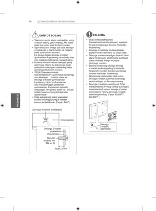 18 
O’ZBEKCHA 
QUTINI OCHISH VA UNI BO’SHATISH 
EHTIYOT BO’LING 
yy Televizorni avval elektr manbasidan uzing 
va keyin siljiting yoki o’rnating. Aks holda 
elektr toki urishi sodir bo’lishi mumkin. 
yy Agar televizorni shiftga yoki qiya devorga 
o’rnatsangiz, u tushib ketishi va natijada 
jiddiy zarar yetishi mumkin. 
LG tavsiya qilgan devorga o’rnatish 
qurilmasidan foydalaning va mahalliy diler 
yoki malakali xodimlarga murojaat qiling. 
yy Burama mixlarni haddan tashqari qattiq 
qotirmang, chunki bu televizorga zarar 
yetkazishi va berilgan kafolatning bekor 
qilinishiga olib kelishi mumkin. 
yy VESA (Videoelekronikani 
Standartlashtirish Uyushmasi) standartiga 
mos keladigan burama mixlar va 
devorga o’rnatish qurilmalaridan 
foydalaning. Noto’g’ri foydalanish 
yoki mos bo’lmagan yordamchi 
qurilmalardan foydalanish oqibatida 
yetkazilgan har qanday zarar va shikast 
ishlab chiqaruvchining kafolati bilan 
qoplanmaydi. 
yy Orqa qopqoqning tashqi yuzasidan 
burama mixning uzunligi 8 mmdan 
kamroq bo’lishi kerak. (Faqat LB49**) 
Devorga o’rnatish prokladkasi 
Orqa qopqoq 
Devorga o’rnatish 
prokladkasi 
Orqa qopqoq 
Standart 
burama mix 
: M4 x L10 
Maks. 8 mm 
ESLATMA 
yy VESA (Videoelekronikani 
Standartlashtirish Uyushmasi) standarti 
bo’yicha belgilangan burama mixlardan 
foydalaning. 
yy Devorga o’rnatishda foydalaniladigan 
to’plam kerakli qismlarni o’z ichiga oladi. 
yy Devorga mahkamlanadigan tayanch bilan 
LG ta’minlamaydi. Qo’shimcha qurilmalar 
uchun mahalliy dilerga murojaat 
qilishingiz mumkin. 
yy Burama mixlarning uzunligi devorga 
o’rnatish qurilmasiga bog’liq ravishda 
farqlanishi mumkin. Kerakli uzunlikdagi 
burama mixlardan foydalaning. 
yy Qo’shimcha ma’lumotlar olish uchun 
devorga o’rnatish qurilmasi bilan birga 
taqdim qilingan qo’llanmaga qarang. 
yy Devorga o’rnatish kronshteynini TVga 
mahkamlashda TVning vertikal burchagini 
harakatlantirish uchun devorga o’rnatish 
qistirmalarini TVning devorga o’rnatish 
teshiklariga kiriting. (Faqat 42LB57**, 
42LB58** ) 
Devorga 
o’rnatish 
qistirmalari 
 