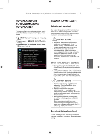21 
O’ZBEKCHA 
FOYDALANUVCHI YO’RIQNOMASIDAN FOYDALANISH / TEXNIK TA’MIRLASH FOYDALANUVCHI 
YO’RIQNOMASIDAN 
FOYDALANISH 
Foydalanuvchi yo’riqnomasi sizga batafsil televi-zor 
ma’lumotlariga osongina kirishingizga imkon 
beradi. 
1 SMART tugmasini bosing va uy menyusiga 
kiring. 
2 Sozlanmalar → QO’LLAB - QUVVATLASH-ni 
tanlang. 
3 Foydalanuvchi yo‘riqnomasi tanlang va OK 
tugmasini bosing. 
QO’LLAB - QUVVATLASH 
Dasturiy ta'minotni yangilash 
Tasvirni testdan o'tkazish 
Ovozni testdan o'tkazish 
Signalni testdan o'tkazish 
Mahsulot/xizmat to'g'risida axborot 
Ilova initsializatsiyasi 
Foydalanuvchi yo‘riqnomasi 
TEXNIK TA’MIRLASH 
Televizorni tozalash 
Eng yuqori darajagi namoyishni ta’minlash va 
mahsulot va mahsulotning xizmat ko’rsatish 
davomiyligini uzaytirish uchun televizoringizni 
muntazam ravishda tozalab boring. 
EHTIYOT BO’LING 
yy Eng avval televizorni o’chirganligingiz 
va quvvat manbaiga ulash shnuri 
hamda boshqa barcha kabellarni uzib 
qo’yganligingizga ishonch hosil qiling. 
yy Televizorni uzoq vaqt davomida 
foydalanilmagan holda qoldirilganda 
chaqmoq yoki kuchlanishdagi sakrashlar 
natijasida yetkazilishi mumkin bo’lgan 
zararlarni oldini olish uchun quvvat 
manbaiga ulash shnurini rozetkadan uzib 
qo’ying. 
Ekran, rama, korpus va peshtaxta 
yy Chang yoki yengil kirlarni ketkazish uchun 
yuzasini quruq, toza va yumshoq latta bilan 
arting. 
yy Asosiy kirlarni ketkazish uchun yuzasini toza 
suv yoki yumshoq kir yuvish vositasi eritmasi 
bilan namlangan yumshoq latta da arting. 
Keyin darhol quruq latta bilan artib yuboring. 
EHTIYOT BO’LING 
yy Hamma vaqt ekranga tegib turishdan 
saqlaning, chunki bu ekranga zarar 
yetkazishi mumkin. 
yy Ekran yuzasiga tirnog’ingiz yoki 
o’tkir buyumlar bilan siljitmang, 
ishqalamang va tegib ketmang, chunki bu 
ekran tirnalishiga va tasvir buzilishiga olib 
kelishi mumkin. 
yy Kimyoviy moddalardan foydalanmang, 
chunki bu mahsulotga zarar yetkazishi 
mumkin. 
yy Ekran yuzasiga suyuqlik sepmang. 
Televizor ichiga suvning kirishi yong’in, 
elektr toki urishi yoki qurilmaning noto’g’ri 
ishlashiga olib kelishi mumkin. 
Quvvat manbaiga ulash shnuri 
Quvvat manbaiga ulash shnuridagi to’plangan 
changlar yoki kirlarni muntazam ravishda tozalab 
boring. 
 