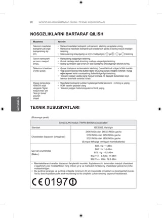 22 
O’ZBEKCHA 
NOSOZLIKLARNI BARTARAF QILISH / TEXNIK XUSUSIYATLARI 
NOSOZLIKLARNI BARTARAF QILISH 
Muammo Yechim 
Televizorni masofadan 
boshqarish pulti orqali 
boshqarishning iloji 
yo’q. 
yy Mahsulot masofadan boshqarish pulti sensorini tekshiring va qaytadan urining. 
yy Mahsulot va masofadan boshqarish pulti orasida hech qanday to’siqning mavjud emasligini 
tekshiring. 
yy Batareyalarning ishlayotganligi va to'g'ri o'rnatilganligini ( ga , ga ) tekshiring. 
Tasvir namoyishi 
va ovoz mavjud 
emas. 
yy Mahsulotning yoqilganligini tekshiring. 
yy Quvvat manbaiga ulash shnurining rozetkaga ulanganligini tekshiring. 
yy Boshqa qurilmalarni ulab ko'rish yo'li bilan rozetkaning ishlayotganligini tekshirib ko'ring. 
Televizor to'satdan 
o'chib qoladi. 
yy Quvvat boshqaruvi sozlanmalarini tekshiring. Quvvat ta'minoti uzilgan bo'lishi mumkin. 
yy Vaqt sozlanmalarida Avto-kutish rejimi (Rusumga qarab) / Vaqtni o’chirish / Tungi 
rejim taymeri ketish xususiyatining faollashtirilganligini tekshiring. 
yy Televizor yoqilgan vaqtda signal mavjud bo'lmasa, 15 daqiqalik faolsizlikdan keyin 
televizor avtomatik ravishda o'chadi. 
Shaxsiy kompyuterga 
HDMI/DVI orqali 
ulanganda “Signal 
mavjud emas” yoki 
“Noto’g’ri format” 
yozuvlari 
chiqadi. 
yy Masofadan boshqarish pultidan foydalangan holda televizorni o’chiring va yoqing. 
yy HDMI kabelini qaytadan ulang. 
yy Televizor yoqilgan holda kompyuterni o'chirib yoqing. 
TEXNIK XUSUSIYATLARI 
(Rusumga qarab) 
Simsiz LAN moduli (TWFM-B006D) xususiyatlari 
Standart IEEE802,11a/b/g/n 
Chastotalar diapazoni (chegarasi) 
2400 MGts dan 2483,5 MGts gacha 
5150 MGts dan 5250 MGts gacha 
5725 MGts dan 5850 MGts gacha 
(Evropa Ittifoqiga kirmagan mamlakatlarda) 
Quvvat unumdroligi 
(Maks.) 
802,11a: 11 dBm 
802,11b: 14 dBm 
802,11g: 10,5 dBm 
802,11n - 2,4Gts: 11 dBm 
802,11n - 5Gts: 12,5 dBm 
y y Mamlakatlararo kanallar diapazoni farqlanishi mumkin, foydalanuvchi tomonidan mavjud chastotani 
o’zgartirishi yoki moslashtirishi ning imkoni yo’q va mahsulot mintaqaviy chastotalar jadvali bo’yicha 
moslashtirilgan. 
y y Bu qurilma tanangiz va qurilma o’rtasida minimum 20 sm masofada o’rnatilishi va boshqarilishi kerak. 
Va bu ibora foydalanuvchi atrof-muhitining ko’rib chiqilishi uchun umumiy bayonot hisoblanadi. 
0197 
0197 
 