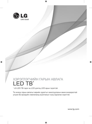 ХЭРЭГЛЭГЧИЙН ГАРЫН АВЛАГА 
LED ТВ* 
Та энэхүү гарын авлагыг өөрийн зурагтыг ажиллуулахын өмнө анхааралтай 
унших ба ирээдүйн лавлагаанд ашиглахын тулд хадгалах хэрэгтэй. 
www.lg.com 
* LG LED ТВ гэдэг нь LCD дэлгэц LED арын гэрэлтэй. 
 