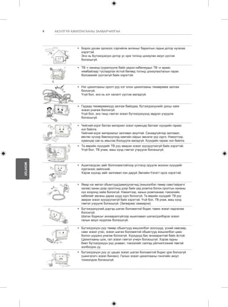 4 
МОНГОЛ 
АЮУЛГҮЙ АЖИЛЛАГААНЫ ЗААВАРЧИЛГАА 
y y Бороо урсаж орохоос сэргийлж антеныг барилгын гадна дотор нугалах 
хэрэгтэй. 
Энэ нь Бүтээгдэхүүн дотор ус орж тогонд цохиулах аюул үүсгэж 
болзошгүй. 
y y ТВ -г хананд суурилуулж байх үедээ кабелиудыг ТВ -н араас 
нямбайгаар тусгаарлах ёстой бөгөөд тогонд цохиулах/галын гарах 
боломжийг үүсгэхгүй байх хэрэгтэй. 
y y Нэг цахилгааны оролт руу хэт олон цахилгааны төхөөрөмж залгаж 
болохгүй. 
Үгүй бол, энэ нь хэт халалт үүсгэж магадгүй. 
y y Гадаад төхөөрөмжүүд залгаж байхдаа, бүтээгдэхүүнийг доош хаях 
эсвэл унагаж болохгүй. 
Үгүй бол, энэ танд гэмтэл эсвэл бүтээгдэхүүнд эвдрэл учруулж 
болзошгүй. 
Desiccant 
y y Чийгний-эсрэг баглах материал эсвэл хуванцар баглааг хүүхдийн гараас 
хол байлга. 
Чийгний-эсрэг материалыг залгивал аюултай. Санаадгүйгээр залгивал, 
өвчтөн хүчээр бөөлжүүлээд хамгийн ойрын эмнэлэг рүү хүргэ. Нэмэлтээр, 
хуванцар сав нь амьсгаа боогдуулж магадгүй. Хүүхдийн гараас хол байлга. 
y y Та өөрийн хүүхдийг ТВ рүү авирах эсвэл зүүгдүүлэхгүй байх хэрэгтэй. 
Үгүй бол, ТВ унаж, маш хүнд гэмтэл учруулж болзошгүй. 
y y Ашиглагдсан зайг болгоомжтойгоор устгалд оруулж жоохон хүүхдийг 
хүргэхээс зайлсхий. 
Хэрэв хүүхэд зайг залгивал нэн даруй Эмчийн-Үзлэгт орох хэрэгтэй. 
y y Ямар нэг метал обьектууд/дамжуулагчид (жишээлбэл төмөр савх/тайрагч/ 
халив) ханан дээр оролтонд дээр байх үед розетка болон оролтын хананы 
нүх хооронд хийж болохгүй. Нэмэлтээр, ханын розетканаас тэжээлийн 
кабелийг авсаны дараа шууд хүрч болохгүй. Та өөрийн хүүхдийг ТВ рүү 
авирах эсвэл зүүгдүүлэхгүй байх хэрэгтэй. Үгүй бол, ТВ унаж, маш хүнд 
гэмтэл учруулж болзошгүй. (Загвараас хамаарна) 
y y Бүтээгдэхүүний дэргэд шатах боломжтой бодис тавих эсвэл хадгалаж 
болохгүй. 
Шатах бодисыг анхааралгүйгээр ашиглавал шатах/дэлбэрэх эсвэл 
галын аюул нүүрлэж болзошгүй. 
y y Бүтээгдэхүүн рүү төмөр обьектууд жишээлбэл зооснууд, үсний хавсаар, 
савх эсвэл утас, эсвэл шатах боломжтой обьектууд жишээлбэл цаас 
болон шүдэнз унагаж болохгүй. Хүүхдүүд бас анхааралтай байх ёстой. 
Цахилгааны шок, гал эсвэл гэмтэл учирч болзошгүй. Хэрэв гадны 
биет бүтээгдэхүүн рүү унавал, тэжээлийг салгад үйлчилгээний төвтэй 
холбогдно уу. 
y y Бүтээгдэхүүн рүү ус цацах эсвэл шатах боломжтой бодис үрж болохгүй 
(шингэлэгч эсвэл бинзен). Галын эсвэл цахилгааны гэнэтийн аюул 
тохиолдож болзошгүй. 
 