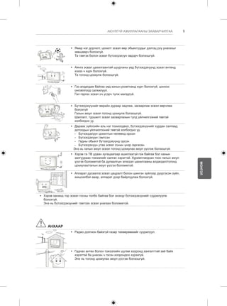 5 
МОНГОЛ 
АЮУЛГҮЙ АЖИЛЛАГААНЫ ЗААВАРЧИЛГАА 
y y Ямар нэг доргилт, цохилт эсвэл өөр обьектуудыг дэлгэц рүү унагахыг 
зөвшөөрч болохгүй. 
Та гэмтэх болон эсвэл бүтээгдэхүүн эвдэрч болзошгүй. 
y y Аянга эсвэл цахилгаантай шуурганы үед бүтээгдэхүүнд эсвэл антенд 
хэзээ ч хүрч болохгүй. 
Та тогонд цохиулж болзошгүй. 
y y Газ алдагдаж байгаа үед ханын розетканд хүрч болохгүй, цонхоо 
онгойлгоод салхилуул. 
Гал гаргах эсвэл оч үсэрч түлж магадгүй. 
y y Бүтээгдэхүүнийг өөрийн дураар задлаж, засварлаж эсвэл өөрчлөж 
болохгүй 
Галын аюул эсвэл тогонд цохиулж болзошгүй. 
Шалгалт, туршилт эсвэл засварлахын тулд үйлчилгээний төвтэй 
холбогдно уу. 
y y Дараах зүйлсийн аль нэг тохиолдвол, бүтээгдэхүүнийг хурдан салгаад 
дотоодын үйлчилгээний төвтэй холбогдно уу. 
--Бүтээгдэхүүн цохилтын нөлөөнд орсон 
-- Бүтээгдэхүүн гэмтсэн 
-- Гадны обьект бүтээгдэхүүнд орсон 
-- Бүтээгдэхүүн утаа эсвэл сонин үнэр гаргасан 
Энэ нь галын аюул эсвэл тогонд цохиулах аюул үүсгэж болзошгүй. 
y y Хэрэв та ТВ удаан хугацаагаар ашиглахгүй гэж байгаа бол ханын 
залгуураас тэжээлийг салгах хэрэгтэй. Хуримтлагдсан тоос галын аюул 
үүсгэх боломжтой ба дулаалгын элэгдэл цахилгааны алдагдал/тогонд 
цохиулах/галын аюул үүсгэх боломжтой. 
y y Аппарат дусаалга эсвэл цацралт болон шингэн зүйлээр дүүргэсэн зүйл, 
жишээлбэл ваар, аппарат дээр байрлуулаж болохгүй. 
y y Хэрэв хананд тор эсвэл тосны толбо байгаа бол энэхүү бүтээгдэхүүнийг суурилуулж 
болохгүй. 
Энэ нь бүтээгдэхүүнийг гэмтээх эсвэл унагаах боломжтой. 
АНХААР 
y y Радио долгион байхгүй газар төхөөрөмжийг суурилуул. 
y y Гаднах антен болон тэжээлийн шугам хооронд хангалттай зай байх 
хэрэгтэй ба унасан ч гэсэн хоорондоо хүрэхгүй. 
Энэ нь тогонд цохиулах аюул үүсгэж болзошгүй. 
 