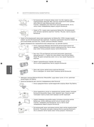 6 
МОНГОЛ 
АЮУЛГҮЙ АЖИЛЛАГААНЫ ЗААВАРЧИЛГАА 
y y Бүтээгдэхүүнийг тогтворгүй тавиур эсвэл тэгш бус гадаргуу дээр 
суурилуулахаас зайлсхий. Мөн түүнчлэн чичиргээтэй эсвэл дэмжих 
зүйлс байхгүй газар байрлуулахаас зайлсхий. 
Үгүй бол, төхөөрөмж унах эсвэл бүтэн эргэх боломжтой ба, энэ нь 
гэмтэл эсвэл төхөөрөмжинд эвдрэл учруулж болзошгүй. 
y y Хэрэв та ТВ -г суурин дээр суурилуулж байгаа бол, бүтээгдэхүүнийг 
илүү эргэхээс сэргийлэх хэрэгтэй. Үгүй бол, ТВ унаж, гэмтэл учруулж 
болзошгүй. 
y y Хэрэв та бүтээгдэхүүнийг ханан дээр суурилуулах гэж байгаа бол, VESA стандар суурийг 
(нэмэлт эд анги) бүтээгдэхүүний ард суурилуул. Та хананд суурилуулах хашилтыг (нэмэлт эд 
анги) ашиглахаар суулгасан бол, түүнийг унагахгүй байхаар тохируул. 
y y Зөвхөн үйлдвэрлэгчээс тодорхойлож өгсөн хавсралтууд / эд зүйлсийг ашигла. 
y y Антен суурилуулж байхдаа, баталгаатай үйлчилгээний техникчтэй 
зөвлөлд. Хэрэв баталгаагүй техникч суурилуулсан бол, Энэ нь галын 
аюул эсвэл тогонд цохиулах аюулыг үүсгэж болзошгүй. 
y y Бид таныг ТВ үзэж байхдаа дэлгэцний диагнолийн хэмжээнээс 
харьцангуйгээр 2 -с 7 дахин хол сууж үзэхийг санал болгож байна. 
Хэрэв ТВ удаан хугацаагаар үзвэл, энэ нь таны харааг бүдэгрүүлэх 
аюултай. 
y y Зөвхөн тодорхойлогдсон төрлийн зай ашигла. 
Энэ нь алсын удирдлаганд гэмтэл учруулж болзошгүй. 
y y Шинэ зайг хуучин зайтай хольж хэрэглэж болохгүй. 
Энэ нь зайнуудыг хэт халах эсвэл гоожиход хүргэж болзошгүй. 
y y Зайнуудыг халуунд байлгаж болохгүй. Жишээлбэл, шууд нарны тусгал, ил гал, цахилгаан 
халаагчидаас хол байлга. 
y y Цэнэглэх боломжгүй зайг цэнэглэх төхөөрөмжинд хийж болохгүй. 
y y Алсын удирдлага болон түүний мэдрэгчийн хооронд обьект бүү байлга. 
y y Алсын удирдлагын сигнал нь гадаад/дотоод гэрлийн улмаас тасалдаж 
болзошгүй жишээлбэл Нарны гэрэл, өрөөний гэрэл. Хэрэв энэ зүйл 
тохиолдвол гэрлээ унтраа эсвэл харагдах хэсгийг харанхуйл. 
y y Гадаад төхөөрөмж жишээлбэл видео тоглоомын консолууд залгаж 
байгаа үед, холбох кабелиуд хангалттай урт эсэхийг нягтал. 
Үгүй бол, төхөөрөмж унах боломжтой, энэ нь гэмтэл эсвэл 
төхөөрөмжинд эвдрэл учруулж болзошгүй. 
y y Бүтээгдэхүүнийг ханын залгууранд залгаж эсвэл салгаж асааж/унтрааж 
болохгүй. (Тэжээлийн залгуурыг асаагуур болгон ашиглаж болохгүй.) 
Энэ нь механик гэмтэл гаргах эсвэл тогонд цохиулж ч болзошгүй. 
 