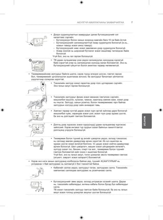 7 
МОНГОЛ 
АЮУЛГҮЙ АЖИЛЛАГААНЫ ЗААВАРЧИЛГАА 
y y Доорх суурилуулалтын заавруудыг дагаж бүтээгдэхүүнийг хэт 
халалтаас сэргийл. 
-- Бүтээгдэхүүн болон ханын хооронд хамгийн бага 10 см байх ёстой. 
-- Бүтээгдэхүүнийг салхижуулалтгүй газар суурилуулж болохгүй (ж.нь., 
номын тавиур эсвэл аяны тавиур). 
--Бүтээгдэхүүнийг хивс эсвэл зөөлөвчин дээр суурилуулж болохгүй. 
-- Агаар хоолой нь ширээний бүтээлэг эсвэл хөшигөөр таглагдсан байж 
болохгүй. 
Үгүй бол, энэ нь гал гаргаж болзошгүй. 
y y ТВ удаан хугацаагаар үзэх үедээ салхижуулах нүхнүүдэд хүрэхгүй 
байх хэрэгтэй учир нь салхижуулах нүхнүүд халах боломжтой. Энэ нь 
бүтээгдэхүүний гүйцэтгэл болон ажиллах чадвар нөлөөлөхгүй. 
y y Төхөөрөмжийнхөө залгуурыг байнга шалга, хэрэв түүнд элэгдэл үүссэн, гэмтэл гарсан 
бол, төхөөрөмжийг үргэлжлүүлэн ашиглахаа зогсоох, ба залгуурыг баталгаат үйлчилгээ 
үзүүлэгчээр солиулах хэрэгтэй. 
y y Тэжээлийн залгуур эсвэл гаралтан дээр тоос цуглархаас сэргийл. 
Энэ галын аюул гаргаж болзошгүй. 
y y Тэжээлийн залгуурыг физик эсвэл механик гэмтэлээс сэргийл, 
жишээлбэл мушгих, нугалах, чимхэх, хаалганд хавчиж хаах, эсвэл дээр 
нь гишгэх. Залгуур, ханын розетка, болон төхөөрөмжөөс гарч байгаа 
залгуурын хэсгүүд дээр сайн анхаарал тавь. 
y y Хавтанг гараар хүчтэй дарах эсвэл хүрч иртэй зүйлээр дарж болохгүй 
жишээлбэл хумс, харандаа эсвэл үзэг, эсвэл түүн дээр зураас үүсгэх, 
ба энэ нь дэлгэцийг гэмтээх боломжтой. 
y y Дэлгэц дээр хүрэхээс эсвэл хуруу(нууд) удаан хугацаагаар хүргэхээс 
зайлсхий. Хэрэв ингэвэл түр зуурын эсвэл байнгын гажилт/гэмтэл 
дэлгэцэнд учруулж болзошгүй. 
y y Төхөөрөмж болон түүний эд ангийг цэвэрлэх үедээ, эхлээд тэжээлээс 
нь салгаад зөөлөн даавуугаар арчих хэрэгтэй. Их хүч ашиглах нь 
зураас үүсгэх эсвэл өнгөгүй болгоно. Ус цацах эсвэл нойтон даавуугаар 
арчиж болохгүй. Шил цэвэрлэгч, машин эсвэл үйлдвэрийн өнгөлөгч, 
зүлгүүр эсвэл тос, бензин, спирт гэх мэт., төхөөрөмж болон түүнийг 
гэмтээх боломжтой зүйл хэзээ ч ашиглаж болохгүй. 
Үгүй бол, энэ нь галын аюул, тогон цохиулах эвслэ төхөөрөмж гэмтээх 
(агшилт, зэврэлт эсвэл хагаралт) боломжтой. 
y y Хэрэв энэ нэгж ханын залгууранд холбогдсон байгаа үед, түүнийг АСААГУУРААР нь 
унтраасан ч бай залгуураас нь салгаагүй л бол тэжээлтэй байна. 
y y Кабелийг салгах үедээ, залгуурыг татаж, залгуураас салга. Тэжээлийн 
хавтангаас салгахдаа залгуураас нь розетканаас салга. 
y y Бүтээгдэхүүнийг зөөх үедээ, эхлээд унтраасан эсэхийг шалга. Дараа 
нь, тэжээлийн кабелиудыг, антены кабель болон бусад бүх кабелиудыг 
салга. 
ТВ эсвэл тэжээлийн залгуур гэмтсэн байж болзошгүй, ба энэ нь галын 
аюул эсвэл тогонд цохиулах аюулыг үүсгэж болзошгүй. 
 