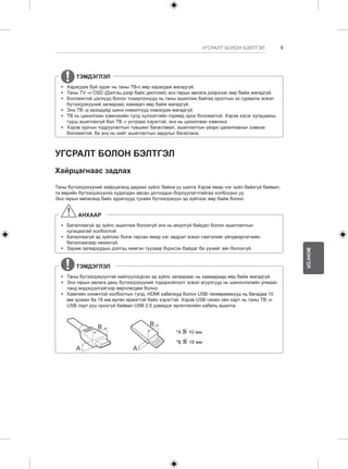 9 
МОНГОЛ 
УГСРАЛТ БОЛОН БЭЛТГЭЛ 
ТЭМДЭГЛЭЛ 
yy Харагдаж буй зураг нь таны ТВ-с өөр харагдаж магадгүй. 
yy Таны TV -н OSD (Дэлгэц дээр байх дисплей) энэ гарын авлага дээрхээс өөр байж магадгүй. 
yy Боломжтой цэснүүд болон тохиргоонууд нь таны ашиглаж байгаа оролтын эх сурвалж эсвэл 
бүтээгдэхүүний загвараас хамаарч өөр байж магадгүй. 
yy Энэ ТВ -д ирээдүйд шинэ нэмэлтүүд нэмэгдэж магадгүй. 
yy ТВ нь цахилгаан хэмнэхийн тулд хүлээлтийн горимд орох боломжтой. Хэрэв хэсэг хугацааны 
турш ашиглахгүй бол ТВ -г унтраах хэрэгтэй, энэ нь цахилгаан хэмнэнэ. 
yy Хэрэв зургын тодруулалтын түвшинг багасгавал, ашиглалтын үеэрх цахилгааныг хэмнэх 
боломжтой, ба энэ нь нийт ашиглалтын зардлыг багасгана. 
УГСРАЛТ БОЛОН БЭЛТГЭЛ 
Хайрцагнаас задлах 
Таны бүтээгдэхүүний хайрцаганд дараах зүйлс байна уу шалга Хэрэв ямар нэг зүйл байхгүй байвал, 
та өөрийн бүтээгдэхүүнээ худалдан авсан дотоодын борлуулагчтайгаа холбогдно уу. 
Энэ гарын авлаганд байх зурагнууд тухайн бүтээгдэхүүн эд зүйлээс өөр байж болно. 
АНХААР 
yy Баталгаагүй эд зүйлс ашиглаж болохгүй энэ нь аюулгүй байдал болон ашиглалтын 
хугацаатай холбоотой. 
yy Баталгаагүй эд зүйлээс болж гарсан ямар нэг эвдрэл эсвэл гэмтэлийг үйлдвэрлэгчийн 
баталгаагаар нөхөхгүй. 
yy Зарим загваруудын дэлгэц нимгэн туузаар бүрхсэн байдаг ба үүнийг авч болохгүй. 
ТЭМДЭГЛЭЛ 
yy Таны бүтээгдэхүүнтэй нийлүүлэгдсэн эд зүйлс загвараас нь хамаараад өөр байж магадгүй. 
yy Энэ гарын авлага дахь бүтээгдэхүүний тодорхойлолт эсвэл агуулгууд нь шинэчлэлийн улмаас 
танд мэдэгдэлгүйгээр өөрчлөгдөж болно. 
yy Хамгийн оновчтой холболтын тулд, HDMI кабелиуд болон USB төхөөрөмжүүд нь багадаа 10 
мм зузаан ба 18 мм өргөн ирмэгтэй байх хэрэгтэй. Хэрэв USB санах ойн карт нь таны ТВ -н 
USB порт руу орохгүй байвал USB 2.0 дэмждэг өргөтгөлийн кабель ашигла. 
A 
B 
A 
B 
*A <= 
10 мм 
*B <= 
18 мм 
 