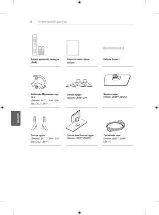 10 
МОНГОЛ 
УГСРАЛТ БОЛОН БЭЛТГЭЛ 
1 2 3 
4 5 6 
7 8 
0 
VOL CH 
MENU INFO Q.MENU 
L/R SELECT 
FREEZE 
RATIO 
ENTER 
BACK EXIT 
P 
A 
GE 
FAV 
3D 
MUTE 
9 
MARK 
LIST 
FLASHBK 
ENERGY 
SAVING 
TV 
AV MODE INPUT 
Алсын удирдлаг, зайнууд 
(AAA) 
Хэрэглэгчийн гарын 
авлага 
Кабель баригч 
Кабелийн Менежментүүд 
2EA 
(Зөвхөн LB57**, LB58**-ZA/ 
ZB/ZG/ZJ, LB61**) 
Зогсох суурь 
(Зөвхөн LB49**-ZH) 
Зогсох суурь 
(Зөвхөн LB49**-ZB/ZG) 
Зогсох суурь 
(Зөвхөн LB57**, LB58**-ZA/ 
ZB/ZG/ZJ, LB61**) 
Зогсох бие/Зогсох суурь 
(Зөвхөн LB58**-ZM/ZW) 
Тэжээлийн шон 
(Зөвхөн LB57**, LB58**, 
LB61**) 
 