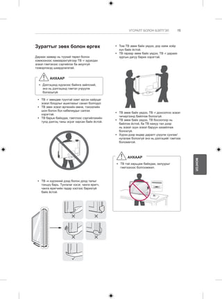 15 
МОНГОЛ 
УГСРАЛТ БОЛОН БЭЛТГЭЛ 
Зурагтыг зөөх болон өргөх 
Дараах заавар нь түүний төрөл болон 
хэмжээнээс хамаарахгүйгээр ТВ -г зурагдах 
эсвэл гэмтэхээс сэргийлэх ба аюулгүй 
тээвэрлэхэд шаардлагатай. 
АНХААР 
yy Дэлгэцэнд хүрэхээс байнга зайлсхий, 
энэ нь дэлгэцэнд гэмтэл учруулж 
болзошгүй. 
yy ТВ -г зөөхдөө түүнтэй хамт ирсэн хайрцаг 
эсвэл боодлыг ашиглахыг санал болгодог. 
yy ТВ зөөх эсвэл өргөхийн өмнө, тэжээлийн 
шон болон бүх кабелиудыг салгах 
хэрэгтэй. 
yy ТВ барьж байхдаа, гэмтлээс сэргийлэхийн 
тулд дэлгэц таны эсрэг харсан байх ёстой. 
yy ТВ -н хүрээний дээд болон доод талыг 
тэнцүү барь. Тунгалаг хэсэг, чанга яригч, 
чанга яригчийн гадар хэсгээс барихгүй 
байх ёстой. 
yy Том ТВ зөөж байх үедээ, дор хаяж хоёр 
хүн байх ёстой. 
yy ТВ гараар зөөж байх үедээ, ТВ -г дараах 
зургын дагуу барих хэрэгтэй. 
yy ТВ зөөж байх үедээ, ТВ -г донсолгоо эсвэл 
чичиргээнд байлгаж болохгүй. 
yy ТВ зөөж байх үедээ, ТВ босоогоор нь 
байлгах ёстой, ба ТВ хажуу тал дээр 
нь эсвэл зүүн эсвэл баруун хазайлгаж 
болохгүй. 
yy Хүрээ дээр өндөр даралт үзүүлж сунгаж/ 
нугалаж болохгүй энэ нь дэлгэцийг гэмтээх 
боломжтой. 
АНХААР 
yy ТВ тэй харьцаж байхдаа, залуурыг 
гэмтээхээс болгоомжил. 
 