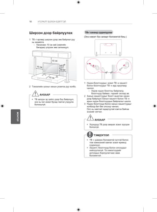 16 
МОНГОЛ 
УГСРАЛТ БОЛОН БЭЛТГЭЛ 
Ширээн дээр байрлуулах 
1 ТВ -г өргөөд ширээн дээр зөв байрлал руу 
нь хазайлга. 
-- Хананаас 10 см зай (хамгийн 
багадаа) үлдээж зөв салхижуул. 
10 см 
10 см 
10 см 
10 см 
10 см 
2 Тэжээлийн шоныг ханын розетка руу холбо. 
АНХААР 
yy ТВ халуун эд зүйлс дээр бүү байрлуул, 
энэ нь гал эсвэл бусад гэмтэл учруулж 
болзошгүй. 
ТВ-г хананд суурилуулах 
(Энэ нэмэлт бүх загварт боломжтой биш.) 
1 Нүдэн-боолтнуудыг, эсвэл ТВ -н хашилт 
болон боолтнуудыг ТВ -н ард оруулаад 
чангал. 
-- Хэрэв нүдэн боолтны байрлалд 
боолтнууд байвал, тэднийг эхлээд ав. 
2 Ханын хашилтуудыг боолт ашиглан ханан 
дээр байрлуул.Ханын хашилт болон ТВ -н 
арын нүдэн боолтнуудын байрлалыг шалга. 
3 Нүдэн боолтнууд болон ханын хашилтуудыг 
холбоод бат бөх олсоор чангал. 
Олс нь хавтгай гадаргуутай хэвтээ байгаа 
эсэхийг нягтал. 
АНХААР 
yy Хүүхдүүд ТВ дээр авирах эсвэл зүүгдэж 
болохгүй. 
ТЭМДЭГЛЭЛ 
yy ТВ -г дэмжих боломжтой хүчтэй болон 
том хэмжээний хавтан эсвэл өрөөнд 
суурилуул. 
yy Хашилт, боолтнууд болон олснуудыг 
нийлүүлээгүй. Та нэмэлтүүдийг 
дотоодын борлуулагчаас авах 
боломжтой. 
 