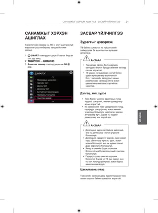 21 
МОНГОЛ 
САНАМЖЫГ ХЭРХЭН АШИГЛАХ / ЗАСВАР ҮЙЛЧИЛГЭЭ 
САНАМЖЫГ ХЭРХЭН 
АШИГЛАХ 
Хэрэглэгчийн Заавар нь ТВ -н илүү дэлгэрэнгүй 
мэдээлэл рүү хялбараар хандах боломж 
олгоно. 
1 SMART товчлуурыг дарж Ухаалаг Үндсэн 
цэс рүү ханд. 
2 ТОХИРГОО → ДЭМЖЛЭГ. 
3 Ашиглах заавар сонгоод дараа нь OK 
дар. 
ДЭМЖЛЭГ 
Програмын шинэчлэл 
Зургийн тест 
Дууны тест 
Дохионы тест 
Бүт/үйлчилгээний мэдээ. 
Програмыг эхлүүлэх 
Ашиглах заавар 
ЗАСВАР ҮЙЛЧИЛГЭЭ 
Зурагтыг цэвэрлэх 
ТВ байнга цэвэрлэх нь гүйцэтгэлийг 
сайжруулах ба ашиглалтын хугацааг 
уртасгана. 
АНХААР 
yy Тэжээлийг салгах ба тэжээлийн 
залгуурыг болон бусад кабелийг эхлээд 
салгах хэрэгтэй. 
yy ТВ удаан хугацаагаар хүнгүй болон 
удаан хугацаагаар ашиглахгүй 
бол, тэжээлийн залгуурыг ханын 
розетканаас салгаад аянга эсвэл 
цахилгааны массаас сэргийлэх 
хэрэгтэй. 
Дэлгэц, хөл, хүрээ 
yy Тоос болон шороог арилгахын тулд 
хуурай, цэвэрхэн, зөөлөн даавуугаар 
арчих хэрэгтэй. 
yy Их хэмжээний тоос цэвэрлэхийн тулд, 
гадаргууг цэвэр усаар эсвэл хөнгөн 
угаалгын бодисоор чийглэсэн зөөлөн 
алчуураар арч. Дараа нь хуурай 
даавуугаар нэн даруй арч. 
АНХААР 
yy Дэлгэцэнд хүрэхээс байнга зайлсхий, 
энэ нь дэлгэцэнд гэмтэл учруулж 
болзошгүй. 
yy Дэлгэцний гадаргууг өөрийн хумс эсвэл 
хурц обьектоор түлхэх, үрэх, эсвэл 
цохиж болохгүй, энэ нь зураас эсвэл 
дүрс сарниулж болзошгүй. 
yy Ямар ч химийн бодис ашиглаж 
болохгүй энэ бүтээгдэхүүнийг гэмтээж 
болзошгүй. 
yy Гадаргуу дээр шингэн шүршиж 
болохгүй. Хэрэв ус ТВ рүү орвол, энэ 
нь гал, тогонд цохиулах, эсвэл буруу 
ажиллаж магадгүй. 
Цахилгааны утас 
Тэжээлийн залгаар дээр хуримтлагдсан тоос 
эсвэл шороог байнга цэвэрлэх хэрэгтэй. 
 