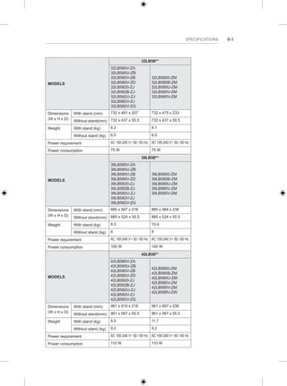 SPECIFICATIONS B-3 
MODELS 
32LB58** 
32LB580V-ZA 
32LB580U-ZB 
32LB580V-ZB 
32LB580V-ZD 
32LB5820-ZJ 
32LB582B-ZJ 
32LB582U-ZJ 
32LB582V-ZJ 
32LB582V-ZG 
32LB5800-ZM 
32LB580B-ZM 
32LB580U-ZM 
32LB580V-ZM 
32LB585V-ZM 
Dimensions 
(W x H x D) 
With stand (mm) 732 x 481 x 207 732 x 475 x 233 
Without stand(mm) 732 x 437 x 55.5 732 x 437 x 55.5 
Weight With stand (kg) 6.2 8.1 
Without stand (kg) 6.0 6.0 
Power requirement AC 100-240 V~ 50 / 60 Hz AC 100-240 V~ 50 / 60 Hz 
Power consumption 75 W 75 W 
MODELS 
39LB58** 
39LB580V-ZA 
39LB580U-ZB 
39LB580V-ZB 
39LB580V-ZD 
39LB5820-ZJ 
39LB582B-ZJ 
39LB582U-ZJ 
39LB582V-ZJ 
39LB582V-ZG 
39LB5800-ZM 
39LB580B-ZM 
39LB580U-ZM 
39LB580V-ZM 
39LB585V-ZM 
Dimensions 
(W x H x D) 
With stand (mm) 885 x 567 x 218 885 x 564 x 238 
Without stand(mm) 885 x 524 x 55.5 885 x 524 x 55.5 
Weight With stand (kg) 8.3 10.4 
Without stand (kg) 8 8 
Power requirement AC 100-240 V~ 50 / 60 Hz AC 100-240 V~ 50 / 60 Hz 
Power consumption 100 W 100 W 
MODELS 
42LB58** 
42LB580V-ZA 
42LB580U-ZB 
42LB580V-ZB 
42LB580V-ZD 
42LB5820-ZJ 
42LB582B-ZJ 
42LB582U-ZJ 
42LB582V-ZJ 
42LB582V-ZG 
42LB5800-ZM 
42LB580B-ZM 
42LB580U-ZM 
42LB580V-ZM 
42LB585V-ZM 
42LB588V-ZW 
Dimensions 
(W x H x D) 
With stand (mm) 961 x 610 x 218 961 x 607 x 238 
Without stand(mm) 961 x 567 x 55.5 961 x 567 x 55.5 
Weight With stand (kg) 9.5 11.7 
Without stand (kg) 9.2 9.2 
Power requirement AC 100-240 V~ 50 / 60 Hz AC 100-240 V~ 50 / 60 Hz 
Power consumption 110 W 110 W 
 