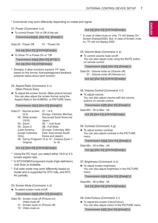 7 
ENEGNLGISH 
EXTERNAL CONTROL DEVICE SETUP * Commands may work differently depending on model and signal. 
01. Power (Command: k a) 
►►To control Power *On or Off of the set. 
Transmission[k][a][ ][Set ID][ ][Data][Cr] 
Data 00 : Power Off 01 : *Power On 
Ack [a][ ][Set ID][ ][OK/NG][Data][x] 
►►To Show TV is Power On or *Off 
Transmission [k][a][ ][Set ID][ ][FF][Cr] 
Ack [a][ ][Set ID][ ][OK][Data][x] 
* Similarly, if other functions transmit ‘FF’ data 
based on this format, Acknowledgement feedback 
presents status about each function. 
02. Aspect Ratio (Command: k c) 
(Main Picture Size) 
►►To adjust the screen format. (Main picture format) 
You can also adjust the screen format using the 
Aspect Ratio in the Q.MENU. or PICTURE menu. 
Transmission [k][c][ ][Set ID][ ][Data][Cr] 
Data 01 : Normal screen 
(4:3) 
02 : Wide screen 
(16:9) 
04 : Zoom 
05 : Zoom 2 
(Latin America 
except Colombia 
Only) 
06 : Set by Program/ 
Original 
07 : 14:9 
(Europe, Colombia, Mid-East, 
Asia except South Korea and 
Japan) 
09 : * Just Scan 
0B : Full Wide 
(Europe, Colombia, Mid- 
East, Asia except South 
Korea and Japan) 
10 to 1F : Cinema Zoom 1 
to 16 
Ack [c][ ][Set ID][ ][OK/NG][Data][x] 
* Using the PC input, you select either 16:9 or 4:3 
screen aspect ratio. 
* In DTV/HDMI/Component mode (high-definition), 
Just Scan is available. 
* Full wide mode may work differently based on 
model and is supported for DTV fully, and ATV, 
AV partially. 
03. Screen Mute (Command: k d) 
►►To select screen mute on/off. 
Transmission [k][d][ ][Set ID][ ][Data][Cr] 
Data 00 : Screen mute off (Picture on) 
Video mute off 
01 : Screen mute on (Picture off) 
10 : Video mute on 
Ack [d][ ][Set ID][ ][OK/NG][Data][x] 
* In case of video mute on only, TV will display On 
Screen Display(OSD). But, in case of Screen mute 
on, TV will not display OSD. 
04. Volume Mute (Command: k e) 
►►To control volume mute on/off. 
You can also adjust mute using the MUTE button 
on remote control. 
Transmission [k][e][ ][Set ID][ ][Data][Cr] 
Data 00 : Volume mute on (Volume off) 
01 : Volume mute off (Volume on) 
Ack [e][ ][Set ID][ ][OK/NG][Data][x] 
05. Volume Control (Command: k f) 
►►To adjust volume. 
You can also adjust volume with the volume 
buttons on remote control. 
Transmission [k][f][ ][Set ID][ ][Data][Cr] 
Data Min : 00 to Max : 64 
Ack [f][ ][Set ID][ ][OK/NG][Data][x] 
06. Contrast (Command: k g) 
►►To adjust screen contrast. 
You can also adjust contrast in the PICTURE 
menu. 
Transmission [k][g][ ][Set ID][ ][Data][Cr] 
Data Min : 00 to Max : 64 
Ack [g][ ][Set ID][ ][OK/NG][Data][x] 
07. Brightness (Command: k h) 
►►To adjust screen brightness. 
You can also adjust brightness in the PICTURE 
menu. 
Transmission [k][h][ ][Set ID][ ][Data][Cr] 
Data Min : 00 to Max : 64 
Ack [h][ ][Set ID][ ][OK/NG][Data][x] 
08. Color/Colour (Command: k i) 
►►To adjust the screen Color(Colour). 
You can also adjust colour in the PICTURE menu. 
Transmission [k][i][ ][Set ID][ ][Data][Cr] 
 