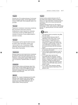 MAKING CONNECTIONS A-17 
English 
Connect your TV to external devices. For the best 
picture and audio quality, connect digital devices 
using an HDMI cable. Some separate cable is not 
provided. 
Русский 
Подключите телевизор к внешнему устройству. 
Для получения наилучшего качества 
изображения и звука подключите телевизор 
к внешнему устройству HDMI-кабелем, как 
показано на рисунке. Не все кабели входят в 
комплект поставки. 
Қазақша 
Теледидарды сыртқы құрылғыларға қосыңыз. 
Ең жақсы сурет және дыбыс сапасы үшін 
сыртқы құрылғы мен теледидарды HDMI 
кабелімен көрсетілгендей қосыңыз. Кейбір 
бөлек кабель берілмейді. 
Українська 
Використовуються для підключення телевізора 
до зовнішніх пристроїв. Для кращої якості зо- 
браження і звуку з’єднуйте зовнішній пристрій і 
телевізор за допомогою кабелю HDMI, як пока- 
зано на малюнку. Окремий кабель не надаєть- 
ся. 
O’zbekcha 
Televizoringizni tashqi qurilmalarga ulang. Eng 
yaxshi tasvir va audio sifatiga ega bo’lish uchun 
tashqi qurilma va televizorni HDMI kabel bilan 
rasmda ko’rsatilgani kabi ulang. Ayrim alohida 
kabellar birga berilmaydi. 
Монгол 
Өөрийн ТВ -г гадаад төхөөрөмжүүдтэй холбо. 
Хамгийн сайн чанарын дүрс болон аудиог 
үзэхийн тулд, Гадаад төхөөрөмжийг ТВ тэй 
харуулсаны дагуу HDMI кабелиар холбо. 
Зарим кабель нийлүүлэгдээгүй. 
English 
Connect various external devices to the TV 
and switch input modes to select an external 
device. For more information of external device’s 
connection, refer to the manual provided with 
each device. 
Available external devices are: HD receivers, 
DVD players, VCRs, audio systems, USB storage 
devices, PC, gaming devices, and other external 
devices. 
NOTE 
yy The external device connection may differ 
from the model. 
yy Connect external devices to the TV 
regardless of the order of the TV port. 
yy If you record a TV programme on a 
DVD recorder or VCR, make sure to 
connect the TV signal input cable to the 
TV through a DVD recorder or VCR. For 
more information of recording, refer to 
the manual provided with the connected 
device. 
yy Refer to the external equipment’s manual 
for operating instructions. 
yy If you connect a gaming device to the TV, 
use the cable supplied with the gaming 
device. 
yy In PC mode, there may be noise 
associated with the resolution, vertical 
pattern, contrast or brightness. If noise is 
present, change the PC output to another 
resolution, change the refresh rate to 
another rate or adjust the brightness and 
contrast on the PICTURE menu until the 
picture is clear. 
yy In PC mode, some resolution settings 
may not work properly depending on the 
graphics card. 
 