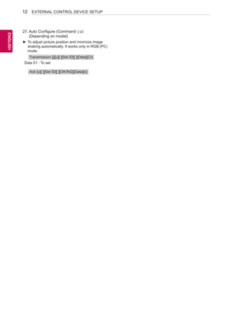 12 
ENEGNLGISH 
EXTERNAL CONTROL DEVICE SETUP 
27. Auto Configure (Command: j u) 
(Depending on model) 
►►To adjust picture position and minimize image 
shaking automatically. It works only in RGB (PC) 
mode. 
Transmission [j][u][ ][Set ID][ ][Data][Cr] 
Data 01 : To set 
Ack [u][ ][Set ID][ ][OK/NG][Data][x] 
 