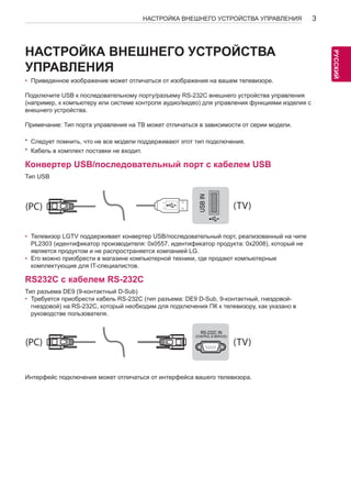 3 
РУСРССУКИЙ 
НАСТРОЙКА ВНЕШНЕГО УСТРОЙСТВА УПРАВЛЕНИЯ НАСТРОЙКА ВНЕШНЕГО УСТРОЙСТВА 
УПРАВЛЕНИЯ 
• Приведенное изображение может отличаться от изображения на вашем телевизоре. 
Подключите USB к последовательному порту/разъему RS-232C внешнего устройства управления 
(например, к компьютеру или системе контроля аудио/видео) для управления функциями изделия с 
внешнего устройства. 
Примечание: Тип порта управления на ТВ может отличаться в зависимости от серии модели. 
* Следует помнить, что не все модели поддерживают этот тип подключения. 
* Кабель в комплект поставки не входит. 
Конвертер USB/последовательный порт с кабелем USB 
Тип USB 
USB IN 
(TV) 
(PC) 
• Телевизор LGTV поддерживает конвертер USB/последовательный RS-232C IN 
порт, реализованный на чипе 
(PC) 
PL2303 (идентификатор производителя: 0x0557, идентификатор (CONTROL & SERVICE) продукта: является продуктом и не распространяется компанией LG. 
(TV) 
0x2008), который не 
• Его можно приобрести в магазине компьютерной техники, где продают компьютерные 
комплектующие для IT-специалистов. 
RS232C с кабелем RS-232C 
Тип разъема DE9 (9-контактный D-Sub) 
• Требуется приобрести кабель RS-232C (тип разъема: DE9 D-Sub, 9-контактный, гнездовой- 
гнездовой) на RS-232C, который необходим для подключения ПК к телевизору, как указано в 
руководстве пользователя. 
SERVICE ONLY 
1 
3 
(PC) (TV) 
2 
1 
3 
(PC) 
(PC) (TV) 
RS-232C IN 
(CONTROL & SERVICE) 
2 
Интерфейс подключения может отличаться от интерфейса вашего телевизора. 
RS-232C IN 
(CONTROL & SERVICE) 
USB IN (TV) 
(PC) 
RS-232C IN 
(CONTROL & SERVICE) (TV) 
SERVICE ONLY 
(PC) (TV) 
(PC) (TV) 
RS-232C IN 
(CONTROL & SERVICE) 
1 
3 
2 
1 
3 
2 
 