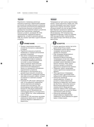 A-18 MAKING CONNECTIONS 
Русский 
Подключите к телевизору различные 
внешние устройства и переключайте режимы 
источников для выбора внешнего устройства. 
Для получения дополнительной информации 
о подключении внешнего устройства см. 
руководства пользователя каждого устройства. 
Допустимо подключение следующих 
внешних устройств: ресиверов HD, DVD- 
проигрывателей, видеомагнитофонов, 
аудиосистем, устройств хранения данных 
USB, ПК, игровых приставок и других внешних 
устройств. 
ПРИМЕЧАНИЕ 
yy Процесс подключения внешнего 
устройства отличается в зависимости 
от модели. 
yy Подключите внешние устройства 
независимо от порядка расположения 
разъемов телевизора. 
yy При записи телевизионной передачи 
с помощью устройства записи DVD 
или видеомагнитофона проверьте, 
что входной телевизионный сигнал 
поступает на вход телевизора 
через устройство записи DVD или 
видеомагнитофон. Для получения 
дополнительной информации о 
записи см. руководство пользователя 
подключенного устройства. 
yy Инструкции по эксплуатации см. в 
документации внешнего устройства. 
yy При подключении к телевизору игровой 
приставки используйте кабель, который 
поставляется в комплекте игровой 
приставки. 
yy В режиме PC (ПК) может наблюдаться 
шум, из-за выбранного разрешения, 
частоты вертикальной развертки, 
контрастности или яркости. При 
возникновении помех выберите для 
выхода PC (ПК) другое разрешение, 
измените частоту обновления или 
отрегулируйте яркость и контрастность 
в меню ЭКРАН так, чтобы изображение 
стало четким. 
yy В режиме PC (ПК) некоторые настройки 
разрешения экрана могут не работать 
должным образом в зависимости от 
видеоплаты. 
Қазақша 
Теледидарға әр түрлі сыртқы құрылғыларды 
жалғап, сыртқы құрылғыны таңдау үшін, кіріс 
сигналы режимдерін ауыстырып қосыңыз. 
Құрылғының сырртқы қосылымы туралы 
қосымша ақпарат алу үшін әр құрылғымен 
бірге берілетін нұсқаулықты қараңыз. 
Қолдануға болатын сыртқы құрылғылар: 
HD ресиверлері, DVD ойнатқыштары, 
бейнемагнитофондар, дыбыстық жүйелер, 
USB жад құрылғылары, компьютерлер, 
ойын құрылғылары және басқа да сыртқы 
құрылғылар. 
ЕСКЕРТПЕ 
yy Сыртқы құрылғыны жалғау түрі үлгіге 
қарай әртүрлі болуы мүмкін. 
yy Теледидарға сыртқы құрылғыларды 
теледидар портының ретіне 
қарамастан жалғаңыз. 
yy Егер теледидар бағдарламасын 
DVD рекордеріне немесе 
бейнемагнитофонға жазсаңыз, 
теледидардың сигнал кіріс кабелін 
теледидарға міндетті түрде DVD 
рекордері немесе бейнемагнитофон 
арқылы жалғаңыз. Жазу туралы 
қосымша ақпаратты жалғанған 
құрылғының нұсқаулығынан қараңыз. 
yy Пайдалану туралы нұсқауларды 
сыртқы құрылғының нұсқаулығынан 
қараңыз. 
yy Ойын құрылғысын теледидарға 
жалғаған кезде, құрылғымен бірге 
жабдықталған кабельді қолданыңыз. 
yy Компьютер режимінде 
ажыратымдылық, тік өрнек, түс 
контрасты немесе жарықтыққа 
байланысты кедергілер тууы мүмкін. 
Шу бар болса, компьютер шығысын 
басқа ажыратымдылыққа немесе 
жаңалау жиілігін басқа жиілікке 
өзгертіңіз немесе СУРЕТ мәзіріндегі 
жарықтық және түс контрастын бейне 
таза болғанға дейін реттеңіз. 
yy Компьютер режимінде кейбір 
ажыратымдылық параметрлері 
графикалық тақтаға байланысты дұрыс 
жұмыс істемеуі мүмкін. 
 