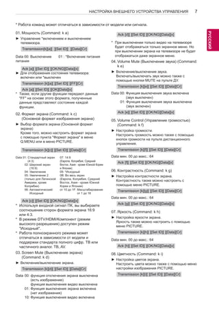 7 
РУСРССУКИЙ 
НАСТРОЙКА ВНЕШНЕГО УСТРОЙСТВА УПРАВЛЕНИЯ * Работа команд может отличаться в зависимости от модели или сигнала. 
01. Мощность (Command: k a) 
►►Управление *включением и выключением 
телевизора. 
Transmission[k][a][ ][Set ID][ ][Data][Cr] 
Data 00: Выключение 
питания 
01 : *Включение питания 
Ack [a][ ][Set ID][ ][OK/NG][Data][x] 
►►Для отображения состояния телевизора: 
включен или *выключен 
Transmission [k][a][ ][Set ID][ ][FF][Cr] 
Ack [a][ ][Set ID][ ][OK][Data][x] 
* Также, если другие функции передают данные 
"FF" на основе этого формата, полученные 
данные представляют состояние каждой 
функции. 
02. Формат экрана (Command: k c) 
(Основной формат изображения экрана) 
►►Выбор формата экрана (Основной формат 
экрана) 
Кроме того, можно настроить формат экрана 
с помощью пункта "Формат экрана" в меню 
Q.MENU или в меню PICTURE. 
Transmission [k][c][ ][Set ID][ ][Data][Cr] 
Data 01: Стандартный экран 
(4:3) 
02: Широкий экран 
(16:9) 
04: Увеличение 
05: Увеличение 2 
(только для Латинской 
Америки, кроме 
Колумбии) 
06: Автоматический/ 
Исходный 
07: 14:9 
(Европа, Колумбия, Средний 
Восток, Азия - кроме Южной Кореи 
и Японии) 
09: *Исходный 
0B: Во весь экран 
(Европа, Колумбия, Средний 
Восток, Азия - кроме Южной 
Кореи и Японии) 
от 10 до 1F: Масштабирование 
от 1 до 16 
Ack [c][ ][Set ID][ ][OK/NG][Data][x] 
* Используя входной сигнал ПК, вы выбираете 
соотношение сторон формата экрана 16:9 
или 4:3. 
* В режиме DTV/HDMI/Компонент (режим 
высокого разрешения) доступен режим 
"Исходный". 
* Работа полноэкранного режима может 
отличаться в зависимости от модели и 
поддержки стандарта полного цифр. ТВ или 
частичного аналог. ТВ, AV. 
03. Screen Mute (Выключение экрана) 
(Command: k d) 
►►Включение/выключение экрана. 
Transmission [k][d][ ][Set ID][ ][Data][Cr] 
Data 00: функция отключения экрана выключена 
(есть изображение) 
функция выключения видео выключена 
01: Функция выключения экрана включена 
(нет изображения) 
10: Функция выключения видео включена 
Ack [d][ ][Set ID][ ][OK/NG][Data][x] 
* При выключении только видео на телевизоре 
будет отображаться только экранное меню. Но 
при выключении экрана на телевизоре не будет 
отображаться даже экранное меню. 
04. Volume Mute (Выключение звука) (Command: 
k e) 
►►Включение/выключение звука. 
Включать/выключать звук можно также с 
помощью кнопки MUTE на пульте ДУ. 
Transmission [k][e][ ][Set ID][ ][Data][Cr] 
Data 00: Функция выключения звука включена 
(звук выключен) 
01: Функция выключения звука выключена 
(звук включен) 
Ack [e][ ][Set ID][ ][OK/NG][Data][x] 
05. Volume Control (Управление громкостью) 
(Command: k f) 
►►Настройка громкости. 
Настроить громкость можно также с помощью 
кнопок громкости на пульте дистанционного 
управления. 
Transmission [k][f][ ][Set ID][ ][Data][Cr] 
Data мин. 00 до макс.: 64 
Ack [f][ ][Set ID][ ][OK/NG][Data][x] 
06. Контрастность (Command: k g) 
►►Настройка контрастности экрана. 
Контрастность также можно настроить с 
помощью меню PICTURE. 
Transmission [k][g][ ][Set ID][ ][Data][Cr] 
Data мин. 00 до макс.: 64 
Ack [g][ ][Set ID][ ][OK/NG][Data][x] 
07. Яркость (Command: k h) 
►►Настройка яркости экрана. 
Яркость также можно настроить с помощью 
меню PICTURE. 
Transmission [k][h][ ][Set ID][ ][Data][Cr] 
Data мин. 00 до макс.: 64 
Ack [h][ ][Set ID][ ][OK/NG][Data][x] 
08. Цветность (Command: k i) 
►►Настройка цветов экрана. 
Настроить цвета можно также с помощью меню 
настройки изображения PICTURE. 
Transmission [k][i][ ][Set ID][ ][Data][Cr] 
 
