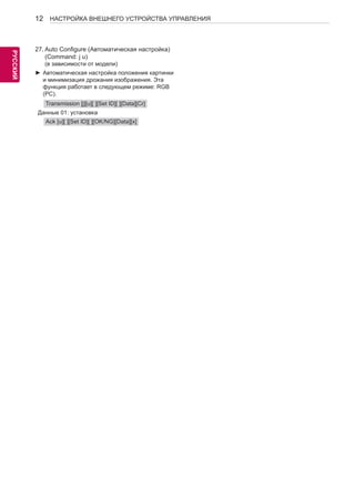 12 
РУСРССУКИЙ 
НАСТРОЙКА ВНЕШНЕГО УСТРОЙСТВА УПРАВЛЕНИЯ 
27. Auto Configure (Автоматическая настройка) 
(Command: j u) 
(в зависимости от модели) 
►►Автоматическая настройка положения картинки 
и минимизация дрожания изображения. Эта 
функция работает в следующем режиме: RGB 
(PC). 
Transmission [j][u][ ][Set ID][ ][Data][Cr] 
Данные 01: установка 
Ack [u][ ][Set ID][ ][OK/NG][Data][x] 
 