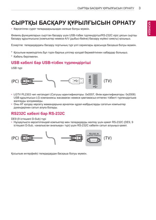 3 
ҚАЗKАAҚZША 
СЫРТҚЫ БАСҚАРУ ҚҰРЫЛҒЫСЫН ОРНАТУ СЫРТҚЫ БАСҚАРУ ҚҰРЫЛҒЫСЫН ОРН АТУ 
• Көрсетілген сурет теледидарыңыздан өзгеше болуы мүмкін. 
Өнімнің функцияларын сырттан басқару үшін USB-тізбек түрлендіргіші/RS-232C кіріс ұясын сыртқы 
басқару құрылғысына (компьютер немесе A/V (дыбыс-бейне) басқару жүйесі сияқты) қосыңыз. 
Ескертпе: теледидардағы басқару портының түрі үлгі сериялары арасында басқаша болуы мүмкін. 
* Қосылым мүмкіндігінің бұл түрін барлық үлгілер қолдай бермейтінінен хабардар болыңыз. 
* Кабель берілмеген. 
USB кабелі бар USB-тізбек түрлендіргіші 
USB түрі 
USB IN 
(TV) 
(PC) 
• LGTV PL2303 чип негізіндегі (Сатушы идентификаторы: 0x0557, RS-232C Өнім IN 
идентификаторы: 0x2008) 
(PC) 
USB құрылғысын LG компаниясы жасамаған немесе қамтамасыз (CONTROL & SERVICE) етпеген жалғауды қолдамайды. 
(TV) 
тізбекті түрлендіргішке 
• Оны АТ қолдау көрсету мамандарына арналған құрал-жабдықтарды сататын компьютер 
дүкендерінен сатып алуға болады. 
RS232C кабелі бар RS-232C 
DE9 (9 істікшелі D-Sub) түрі 
• Нұсқаулықта көрсетілгендей компьютер мен теледидарды жалғау үшін қажет RS-232C (DE9, 9 
істікшелі D-Sub, «аналықтан аналыққа» түрі) үшін RS-232C кабелін сатып алуыңыз қажет. 
SERVICE ONLY 
1 
3 
(PC) 
(PC) (TV) 
2 
1 
3 
(PC) (TV) 
RS-232C IN 
(CONTROL & SERVICE) 
2 
Қосылым интерфейсі теледидардан басқаша болуы мүмкін. 
RS-232C IN 
(CONTROL & SERVICE) 
USB IN 
(TV) 
(PC) 
RS-232C IN 
(CONTROL & SERVICE) (TV) 
SERVICE ONLY 
(PC) (TV) 
(PC) (TV) 
RS-232C IN 
(CONTROL & SERVICE) 
1 
3 
2 
1 
3 
2 
 