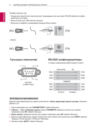 4 
ҚАЗKАAҚZША 
СЫРТҚЫ БАСҚАРУ ҚҰРЫЛҒЫСЫН ОРНАТУ 
USB IN 
(TV) 
(PC) 
(PC) 
Телефон ұясының түрі 
• RS-232C IN 
(PC) 
Нұсқаулықта көрсетілген компьютер мен теледидарды қосу (CONTROL үшін & SERVICE) қажет RS-розеткасын алу керек. 
(TV) 
232 кабеліне телефон 
* Басқа үлгілер үшін USB портына қосыңыз. 
* Қосылым интерфейсі теледидардан басқаша болуы мүмкін. 
SERVICE ONLY 
1 
3 
(PC) (TV) 
2 
1 
1 
3 
3 
SERVICE ONLY 
2 
(PC) (TV) 
RS-232C IN 
(CONTROL & SERVICE) 
2 
1 
2 
Тұтынушы компьютері RS-232C конфигурациялары 
3 сымды конфигурациялар(Стандартты емес) 
RS-232C IN 
3 
(CONTROL & SERVICE) 
- немесе 
USB IN 
(TV) 
(PC) 
RS-232C IN 
(CONTROL & SERVICE) (TV) 
(PC) (TV) 
(PC) (TV) 
RS-232C IN 
(CONTROL & SERVICE) 
RS-232C IN 
(CONTROL & SERVICE) 
￼ 
1 
6 
5 
9 
￼ 
Компьютер ТД 
RXD 2 2 TXD 
TXD 3 1 RXD 
GND 5 3 GND 
НЕМЕСЕ 
RXD 3 2 TXD 
TXD 2 1 RXD 
GND 5 3 GND 
D-Sub 9 Телефон 
RS-232C 
(Тізбекті порт) 
Set ID (Құрылғы идентификаторы) 
Құрылғы идентификаторының нөмірін келесі беттегі «Нақты деректерді экранға шығару» бөлімінен 
қараңыз. p.6 
1. Негізгі мәзірлерді ашу үшін ПАРАМЕТРЛЕР түймесін басыңыз. 
2. (*Жалпы → Осы теледидар туралы немесе ПАРАМЕТР) тармағына жылжу үшін шарлау 
түймелерін және OK түймесін басыңыз. 
3. Кодты орнату тармағына жылжу үшін шарлау түймелерін және OK түймесін басыңыз. 
4. Құрылғы идентификаторы нөмірін таңдау үшін солға немесе оңға жылжыңыз және жабу пәрменін 
таңдаңыз. Реттеу ауқымы 1-99 болып табылады. 
5. Аяқтаған кезде, ШЫҒУ түймесін басыңыз. 
 