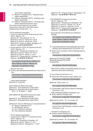 10 
ҚАЗKАAҚZША 
СЫРТҚЫ БАСҚАРУ ҚҰРЫЛҒЫСЫН ОРНАТУ 
арна нөмірін пайдалану 
- 22 : Жергілікті теледидар (DTV) – Физикалық арна 
нөмірін пайдаланбау 
- 26 : Кабельді теледидар (CADTV) - Физикалық арна 
нөмірін пайдаланбау 
- 46 : Кабельді теледидар (CADTV) – Тек мажор арна 
нөмірін пайдалану (Бір бөлікті арна) 
Үлкен және кіші арна деректері үшін екі байт 
қолданылады, бірақ әдетте төмен байт жалғыз 
пайдаланылады (жоғары байт — 0). 
* Реттеу пәрменінің мысалдары: 
1. Аналогтық кабельдің (NTSC) 35-арнасына реттеңіз. 
Set ID = Барлығы = 00 
Деректер 00 = Арна деректері: 35 = 23 
Деректер 01 және 02 = Мажор жоқ = 00 00 
Деректер 03 және 04 = Минор жоқ = 00 00 
Деректер 05 = Аналогтық кабель теледидары = 01 
Барлығы = ma 00 23 00 00 00 00 01 
2. Сандық жергілікті (ATSC) 30-3-арнасына реттеңіз. 
Set ID = Барлығы = 00 
Деректер 00 = Физикалықты білмеймін = 00 
Деректер 01 және 02 = Мажор: 30 = 00 1E 
Деректер 03 және 04 = Минор: 3 = 00 03 
Деректер 05 = Сандық жергілікті теледидар = 22 
Барлығы = ma 00 00 00 1E 00 03 22 
Ack [a][ ][Set ID][ ][OK][Data 00][Data 01] 
[Data 02][Data 03][Data 04][Data 05] 
[x][a][ ][Set ID][ ][NG][Data 00][x] 
• Жапония үлгісі үшін 
►► Арнаны келесі физикалық/мажор/минор нөмірге реттеу 
үшін. 
Transmission [m][a][ ][0][ ][Data00][ ][Data01] 
[ ][Data02][ ][Data03][ ][Data04][ ][Data05][Cr] 
* Сандық жерүсті/жерсерік 
Деректер 00: xx (Бәрі бір) 
[Data 01][Data 02]: Мажор арна нөмірі 
Деректер 01 : Арна деректерінің жоғарғы байты 
Деректер 02 : Арна деректерінің төменгі байты 
- 00 01 ~ 27 0F (Ондық: 1 ~ 9999) 
[Data 03][Data 04]: Минор/Бөлім арнасының нөмірі 
(Жерсерікте бәрі бір) 
Деректер 03 : Арна деректерінің жоғарғы байты 
Деректер 04 : Арна деректерінің төменгі байты 
Деректер 05 : Кіріс көзі (Жапония үшін сандық/жерсеріктік) 
- 02 : Жерүсті теледидары (DTV) 
- 07 : BS (Жерсерік таратуы) 
- 08 : CS1 (1-байланыс жерсерігі) 
- 09 : CS2 (2-байланыс жерсерігі) 
* Реттеу пәрменінің мысалдары: 
1 Сандық жерүсті (ISDB-T) 17-1 арнасына реттеңіз. 
Set ID = Барлығы = 00 
Деректер 00 = Физикалықты білмеймін = 00 
Деректер 01 және 02 = Мажор: 17 = 00 11 
Деректер 03 және 04 = Минор/Бөлім: 1 = 00 01 
Деректер: 05 = Сандық жерүсті теледидары = 02 
Барлығы = ma 00 00 00 11 00 01 02 
2. BS (ISDB-BS) 30-арнасына реттеңіз. 
Set ID = Барлығы = 00 
Деректер 00 = Физикалықты білмеймін = 00 
Деректер 01 және 02 = Мажор: 30 = 00 1E 
Деректер: 03 және 04 = Бәрі бір = 00 00 
Деректер 05 = Сандық BS теледидары = 07 
Барлығы = ma 00 00 00 1E 00 00 07 
* Бұл мүмкіндік үлгіге байланысты басқаша 
болады. 
Ack [a][ ][Set ID][ ][OK][Data 00][Data 01] 
[Data 02][Data 03][Data 04][Data 05] 
[x][a][ ][Set ID][ ][NG][Data 00][x] 
21. Channel(Programme) (Арна(Бағдарлама)) Add/ 
Del(Skip) (Қосу/Жою(Өткізу)) (Command: m b) 
►►Келесі жолы ағымдағы арнаны (бағдарламаны) 
өткізу үшін. 
Transmission [m][b][ ][Set ID][ ][Data][Cr] 
Деректер 00: Del(ATSC,ISDB)/ 
Skip(DVB) (Жою(ATSC,ISDB)/ 
Өткізу(DVB)) 
01: Қосу 
Ack [b][ ][Set ID][ ][OK/NG][Data][x] 
* Жою (ATSC, ISDB)/ өткізу(DVB) немесе қосу үшін 
сақталған арна күйін орнатыңыз. 
22. Key (Перне) (Command: m c) 
►►Қашықтағы ИҚ перненің кодын жіберу үшін. 
Transmission [m][c][ ][Set ID][ ][Data][Cr] 
Деректер Перне коды- p.2. 
Ack [c][ ][Set ID][ ][OK/NG][Data][x] 
23. Control Back Light (Артқы жарықты басқару) 
(Command: m g) 
• СКД теледидары/ЖШД теледидары үшін 
►►Артқы жарықты басқару үшін. 
Transmission [m][g][ ][Set ID][ ][Data][Cr] 
Деректер Ең төмені : 00 - Ең жоғары: 64 
Ack [g][ ][Set ID][ ][OK/NG][Data][x] 
Control Panel Light (Басқару панелінің шамы) 
(Command: m g) 
• Плазмалы теледидар үшін 
►►Панель шамын басқару үшін. 
Transmission [m][g][ ][Set ID][ ][Data][Cr] 
Деректер Ең төмені : 00 - Ең жоғары: 64 
Ack [g][ ][Set ID][ ][OK/NG][Data][x] 
 