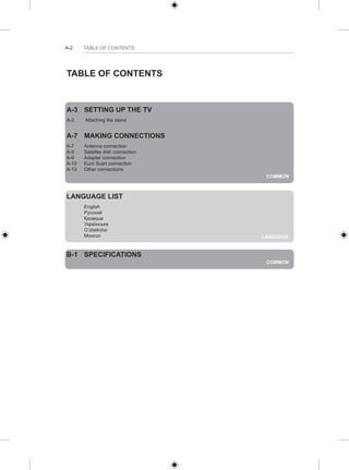 A-2 TABLE OF CONTENTS 
COMMON 
TABLE OF CONTENTS 
A-3 SETTING UP THE TV 
A-3 Attaching the stand 
A-7 MAKING CONNECTIONS 
A-7 Antenna connection 
A-9 Satellite dish connection 
A-9 Adapter connection 
A-10 Euro Scart connection 
A-13 Other connections 
LANGUAGE 
LANGUAGE LIST 
English 
Русский 
Қазақша 
Українська 
O’zbekcha 
Монгол 
COMMON 
B-1 SPECIFICATIONS 
 