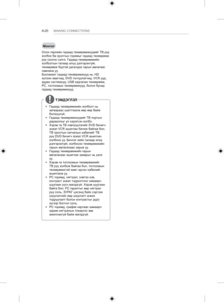 A-20 MAKING CONNECTIONS 
Монгол 
Олон төрлийн гадаад төхөөрөмжүүдийг ТВ рүү 
холбох ба оролтын горимыг гадаад төхөөрөмж 
рүү сонгон сэлгэ. Гадаад төхөөрөмжийн 
холболтын талаар илүү дэлгэрэнгүйг, 
төхөөрөмж бүртэй дагалдах гарын авлагаас 
лавлана уу. 
Боломжит гадаад төхөөрөмжүүд нь: HD 
хүлээн авагчид, DVD тоглуулагчид, VCR ууд, 
аудио системүүд, USB хадгалах төхөөрөмж, 
PC, тоглоомын төхөөрөмжүүд, болон бусад 
гадаад төхөөрөмжүүд. 
ТЭМДЭГЛЭЛ 
yy Гадаад төхөөрөмжийн холболт нь 
загвараас шалтгаалж өөр өөр байж 
болзошгүй. 
yy Гадаад төхөөрөмжүүдийг ТВ портын 
дарааллыг үл хэрэгсэн холбо. 
yy Хэрэв та ТВ нэвтрүүлэгийг DVD бичигч 
эсвэл VCR ашиглан бичиж байгаа бол, 
ТВ оролтын сигналын кабелийг ТВ 
рүү DVD бичигч эсвэл VCR ашиглан 
холбоно уу. Бичлэг хийх талаар илүү 
дэлгэрэнгүйг, холбосон төхөөрөмжийн 
гарын авлаганаас харна уу. 
yy Гадаад төхөөрөмжийн гарын 
авлаганаас ашиглах зааврыг нь үзнэ 
үү. 
yy Хэрэв та тоглоомын төхөөрөмжийг 
ТВ рүү холбож байгаа бол, тоглоомын 
төхөөрөмжтэй хамт ирсэн кабелийг 
ашиглана уу. 
yy PC горимд, нягтрал, хэвтээ хэв, 
контраст эсвэл тодролтоос хамаарч 
шуугиан үүсч магадгүй. Хэрэв шуугиан 
байга бол, PC гаралтыг өөр нягтрал 
рүү соль, ЗУРАГ цэсэнд байх сэргээх 
үзүүлэлтийг өөр үзүүлэлт эсвэл 
тодруулалт болон контрастыг дүрс 
зүгээр болтол соль. 
yy PC горимд, график картаас хамаарч 
зарим нягтралын тохиргоо зөв 
ажиллахгүй байж магадгүй. 
 