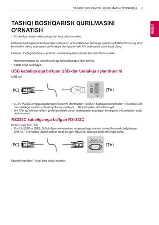 3 
OO'Z'BZEBK 
TASHQI BOSHQARISH QURILMASINI O'RNATISH TASHQI BOSHQARISH QURILMASINI 
O'RNATISH 
• Ko'rsatilgan tasvir televizoringizdan farq qilishi mumkin. 
Mahsulot funksiyalarini tashqaridan boshqarish uchun USB-dan Serial-ga aylantiruvchi/RS-232C-ning kirish 
terminalini tashqi boshqaruv qurilmasiga (kompyuter yoki A/V boshqaruv tizimi kabi) ulang. 
Eslatma: TVdagi boshqaruv porti turi model seriyalari o'rtasida har xil bo'lishi mumkin. 
* Hamma modellar bu ulanish turini qo'llamasliklariga e'tibor bering. 
* Kabel birga berilmaydi. 
USB kabeliga ega bo'lgan USB-dan Serial-ga aylantiruvchi 
USB turi 
USB IN 
(TV) 
(PC) 
• LGTV PL2303 chipga asoslangan (Sotuvchi identifikatori : 0x0557, Mahsulot identifikatori : 0x2008) USB-dan 
(PC) 
RS-232C IN 
serial-ga aylantiruvchisini qo'llab-quvvatlaydi, u LG tomonidan ta'minlanmaydi. 
(CONTROL & SERVICE) (TV) 
• Uni ATni qo'llab-quvvatlash professionallari uchun aksessuarlar sotadigan kompyuter do'konlaridan sotib 
olish mumkin. 
RS232C kabeliga ega bo'lgan RS-232C 
DE9 (D-Sub 9pin) turi 
• Siz RS-232C-ni (DE9, D-Sub 9pin ona-rozetkasi ona-rozetkaga ulanish turi) qo'llanmada belgilangan 
SHK va TV o'rtasida ulanish uchun kerak bo'lgan RS-232C kabeliga sotib olishingiz kerak. USB IN 
SERVICE ONLY 
1 
3 
(PC) 
(PC) (TV) 
2 
1 
3 
(PC) (TV) 
RS-232C IN 
(CONTROL & SERVICE) 
2 
RS-232C IN 
(CONTROL & SERVICE) 
(TV) 
(PC) 
RS-232C IN 
(CONTROL & SERVICE) (TV) 
SERVICE ONLY 
(PC) (TV) 
(PC) (TV) 
RS-232C IN 
(CONTROL & SERVICE) 
1 
3 
2 
1 
3 
2 
Ulanish interfeysi TVdan farq qilishi mumkin. 
 