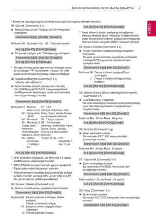 7 
OO'Z'BZEBK 
TASHQI BOSHQARISH QURILMASINI O'RNATISH * Model va signalga bog'liq ravishda buyruqlar boshqacha ishlashi mumkin. 
01. Quvvat (Command: k a) 
►►Televizorning quvvati *Yoqilgan yoki O'chirilganligini 
boshqarish. 
Transmission[k][a][ ][Set ID][ ][Data][Cr] 
Ma'lumot 00 : Quvvatni o'ch 01 : *Quvvatni yoqish 
Ack [a][ ][Set ID][ ][OK/NG][Data][x] 
►►TV quvvati Yoqilgan yoki *O'chirilganligini ko'rsatish 
Transmission[k][a][ ][Set ID][ ][Data][Cr] 
Ack [a][ ][Set ID][ ][OK][Data][x] 
* Shunga o'xshash tarzda agar boshqa funksiyalar ushbu 
format asosida "FF" ma'lumotlarini o'tkazsa, Tan olish 
javobi har bir funksiya to'g'risidagi maqomni ifodalaydi. 
02. Nisbat koeffitsiyenti (Command: k c) 
(Asosiy rasm o'lchami) 
►►Ekran formatini sozlash. (Asosiy rasm formati) 
Siz Q.MENU yoki PICTURE menyusidagi Nisbat 
koeffitsiyentidan foydalangan holda ekran formatini 
ham o'zgartirishingiz mumkin. 
Transmission [k][c][ ][Set ID][ ][Data][Cr] 
Ma'lumot 01 : Normal 
ekran (4:3) 
02 : Keng ekran 
(16:9) 
04 : Masshtab 
05 : Masshtab 2 
(Faqat Lotin 
Amerikasi 
(Kolumbiyadan 
tashqari) uchun) 
06 : Dastur 
tomonidan 
o'rnatilgan/ 
Asl 
07 : 14:9 
(Yevropa, Kolumbiya, Yaqin 
Sharq, Osiyo, Janubiy Koreya 
va Japoniyadan tashqari) 
09 : * Faqat qidirish 
0B : To'la kenglik 
(Yevropa, Kolumbiya, Yaqin 
Sharq, Osiyo, Janubiy 
Koreya va Japoniyadan 
tashqari) 
10 dan 1F ga : Film 
masshtabi 1 
dan 16 ga 
Ack [c][ ][Set ID][ ][OK/NG][Data][x] 
* SHK kirishidan foydalanib, siz 16:9 yoki 4:3 nisbat 
koeffitsiyentini tanlashingiz mumkin. 
* DTV/HDMI/Komponent rejimida (yuqori aniqlikda) 
Faqat qidirish-dan foydalanish mumkin. 
* To'liq ekran rejimi modelga bog'liq ravishda turlicha 
ishlashi mumkin va faqat DTV uchun to'liq va ATV, 
AV uchun qisman qo'llab-quvvatlanadi. 
03. Ekranni o'chirish (Command: k d) 
►►Ekranni o'chirish uchun yoqish/o'chirishni tanlash. 
Transmission [k][d][ ][Set ID][ ][Data][Cr] 
Ma'lumot 00 : Ekranni o'chirish o'chiriligan (Rasm 
yoqilgan) 
Videoni o'chirish o'chiriligan 
01 : Ekranni o'chirish yoqilgan (Rasm 
o'chirilgan) 
10 : Videoni o'chirish yoqilgan 
Ack [d][ ][Set ID][ ][OK/NG][Data][x] 
* Faqat videoni o'chirish yoqilganga o'rnatilganda 
televizor ekranida Ekran menyusini (OSD) namoyish 
qiladi. Biroq Ekranni o'chirish yoqilganga o'rnatilganda 
Televizor Ekran menyusini (OSD) namoyish qilmaydi. 
04. Ovozni o'chirish (Command: k e) 
►►Ovozni o'chirishni yoqish/o'chirishga o'rnatishni 
boshqarish. 
Siz yana ovozni o'chirishni masofadan boshqarish 
pultidagi MUTE tugmasidan foydalanib ham 
boshqara olasiz. 
Transmission [k][e][ ][Set ID][ ][Data][Cr] 
Ma'lumot 00 : Ovozni o'chirish yoqilgan (Ovoz 
o'chiriligan) 
01 : Ovozni o'chirish o'chiriligan (Ovoz 
yoqilgan) 
Ack [e][ ][Set ID][ ][OK/NG][Data][x] 
05. Volume Control (Ovoz balandligini boshqarish) 
(Command: k f) 
►►Ovoz balandligini o'zgartirish. 
Siz ovoz balandligini masofadan boshqarish pultidagi 
ovoz balandligi tugmalaridan foydalanib ham 
o'zgartira olasiz. 
Transmission [k][f][ ][Set ID][ ][Data][Cr] 
Ma'lumot Min : 00 dan Maks : 64 gacha 
Ack [f][ ][Set ID][ ][OK/NG][Data][x] 
06. Kontrast (Command: k g) 
►►Ekran kontrastini sozlash. 
Siz kontrastni PICTURE menyusida ham 
sozlashingiz mumkin. 
Transmission [k][g][ ][Set ID][ ][Data][Cr] 
Ma'lumot Min : 00 dan Maks : 64 gacha 
Ack [g][ ][Set ID][ ][OK/NG][Data][x] 
07. Ravshanlik (Command: k h) 
►►Ekran ravshanligini sozlash. 
Siz ravshanlikni PICTURE menyusida ham 
sozlashingiz mumkin. 
Transmission [k][h][ ][Set ID][ ][Data][Cr] 
Ma'lumot Min : 00 dan Maks : 64 gacha 
Ack [h][ ][Set ID][ ][OK/NG][Data][x] 
08. Rang (Command: k i) 
►►Ekran rangini sozlash. 
Siz rangni PICTURE menyusida ham sozlashingiz 
mumkin. 
Transmission [k][i][ ][Set ID][ ][Data][Cr] 
 