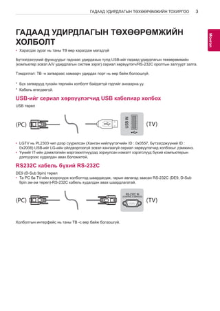 3 
МоАнГНгол 
ГАДААД УДИРДЛАГЫН ТӨХӨӨРӨМЖИЙН ТОХИРГОО ГАДААД УДИРДЛАГЫН ТӨХӨӨРӨМЖИЙН 
ХОЛБОЛТ 
• Харагдах зураг нь таны ТВ өөр харагдаж магадгүй 
Бүтээгдэхүүний функцуудыг гаднаас удирдахын тулд USB-ийг гадаад удирдлагын төхөөрөмжийн 
(компьютер эсвэл A/V удирдлагын систем зэрэг) сериал хөрвүүлэгч/RS-232C оролтын залгуурт залга. 
Тэмдэглэл: ТВ -н загвараас хамаарч удирдах порт нь өөр байж болзошгүй. 
* Бүх загварууд тухайн төрлийн холболт байдаггүй гэдгийг анхаарна уу. 
* Кабель өгөгдөөгүй. 
USB-ийг сериал хөрвүүлэгчид USB кабелиар холбох 
USB төрөл 
USB IN 
(TV) 
(PC) 
• LGTV нь PL2303 чип дээр суурилсан (Ханган нийлүүлэгчийн RS-ID 232C : 0x0557, IN 
Бүтээгдэхүүний ID : 
• (PC) 
0x2008) USB-ийг LG-ийн үйлдвэрлээгүй эсвэл хангаагүй сериал (CONTROL & SERVICE) хөрвүүлэгчид Үүнийг IT-ийн дэмжлэгийн мэргэжилтнүүдэд зориулсан нэмэлт хэрэгслүүд (TV) 
холбохыг дэмжинэ. 
бүхий компьютерын 
дэлгүүрээс худалдан авах боломжтой. 
RS232C кабель бүхий RS-232C 
IN 
DE9 (D-Sub 9pin) төрөл 
USB • Та PC ба TV-ийн хоорондох холболтод шаардагдах, гарын авлагад заасан RS-232C (DE9, D-Sub 
9pin эм-эм төрөл)-RS-232C кабель худалдан авах шаардлагатай. SERVICE ONLY 
1 
3 
(PC) 
(PC) (TV) 
2 
1 
3 
(PC) (TV) 
RS-232C IN 
(CONTROL & SERVICE) 
Холболтын интерфейс нь таны ТВ -с өөр байж болзошгүй. 
2 
RS-232C IN 
(CONTROL & SERVICE) 
(TV) 
(PC) 
RS-232C IN 
(CONTROL & SERVICE) (TV) 
SERVICE ONLY 
(PC) (TV) 
(PC) (TV) 
RS-232C IN 
(CONTROL & SERVICE) 
1 
3 
2 
1 
3 
2 
 