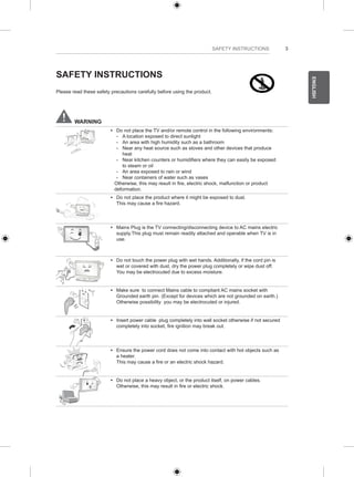 3 
ENGLISH 
SAFETY INSTRUCTIONS 
SAFETY INSTRUCTIONS 
Please read these safety precautions carefully before using the product. 
WARNING 
y y Do not place the TV and/or remote control in the following environments: 
--A location exposed to direct sunlight 
--An area with high humidity such as a bathroom 
--Near any heat source such as stoves and other devices that produce 
heat 
--Near kitchen counters or humidifiers where they can easily be exposed 
to steam or oil 
--An area exposed to rain or wind 
--Near containers of water such as vases 
Otherwise, this may result in fire, electric shock, malfunction or product 
deformation. 
y y Do not place the product where it might be exposed to dust. 
This may cause a fire hazard. 
y y Mains Plug is the TV connecting/disconnecting device to AC mains electric 
supply.This plug must remain readily attached and operable when TV is in 
use. 
y y Do not touch the power plug with wet hands. Additionally, if the cord pin is 
wet or covered with dust, dry the power plug completely or wipe dust off. 
You may be electrocuted due to excess moisture. 
y y Make sure to connect Mains cable to compliant AC mains socket with 
Grounded earth pin. (Except for devices which are not grounded on earth.) 
Otherwise possibility you may be electrocuted or injured. 
y y Insert power cable plug completely into wall socket otherwise if not secured 
completely into socket, fire ignition may break out. 
y y Ensure the power cord does not come into contact with hot objects such as 
a heater. 
This may cause a fire or an electric shock hazard. 
y y Do not place a heavy object, or the product itself, on power cables. 
Otherwise, this may result in fire or electric shock. 
 