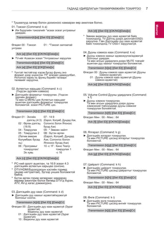 7 
МоАнГНгол 
ГАДААД УДИРДЛАГЫН ТӨХӨӨРӨМЖИЙН ТОХИРГОО * Тушаалууд загвар болон дохионоос хамааран өөр ажиллаж болно. 
01. Тэжээл (Command: k a) 
►►Иж бүрдлийн тэжээлийг *асаах эсвэл унтраахыг 
удирдах. 
Transmission[k][a][ ][Set ID][ ][Data][Cr] 
Өгөдөл 00 : Тэжээл 
унтраах 
01 : *Тэжээл залгаатай 
Ack [a][ ][Set ID][ ][OK/NG][Data][x] 
►►TV-ийг Асаасан эсвэл *Унтраасныг харуулах 
Transmission[k][a][ ][Set ID][ ][Data][Cr] 
Ack [a][ ][Set ID][ ][OK][Data][x] 
* Үүнтэй төстэйгээр хэрэв бусад функц энэ 
формат дээр үндэслэн ‘FF’ өгөгдөл дамжуулбал, 
Нотолгоо хариу нь функц бүрийн талаарх 
төлөвийг харуулна. 
02. Аспектын харьцаа (Command: k c) 
(Үндсэн зургийн хэмжээ) 
►►Дэлгэцийн форматыг тохируулах. (Үндсэн 
зургийн формат) 
Та мөн Q.MENU дэх Аспектын харьцааг 
ашиглан дэлгэцийн форматыг тохируулах 
боломжтой. эсвэл PICTURE цэс. 
Transmission [k][c][ ][Set ID][ ][Data][Cr] 
Өгөдөл 01 : Энгийн 
дэлгэц (4:3) 
02 : Өргөн дэлгэц 
(16:9) 
04 : Томруулах 
05 : Томруулах 2 
(Латим америк 
Колумбаас бусад 
нь) 
06 : Програмыг 
тохируулах/ 
Эх хувь 
07 : 14:9 
(Европ, Колумб, Дундад Ази, 
Солонгос болон Японоос 
бусад Ази) 
09 : * Зөвхөн хайлт 
0B : Бүтэн өргөн 
(Европ, Колумб, Дундад 
Ази, Солонгос болон 
Японоос бусад Ази) 
10 -с 1F : Кино Театр 
томруулах 1 
-с 16 
Ack [c][ ][Set ID][ ][OK/NG][Data][x] 
* PC-ний оролт ашиглан, та 16:9 эсвэл 4:3 
дэлгэцийн аспектын харьцаа сонгоно. 
* DTV/HDMI/Бүрэлдэхүүн хэсгийн горимд 
(өндөр нягтралтай), Зүгээр унших боломжтой 
байна. 
* Бүтэн өргөн горим загвараас хамааран 
өөрөөр ажиллаж болох бөгөөд DTV-д бүрэн, 
ATV, AV-д хагас дэмжигдэнэ. 
03. Дэлгэцийн дуу хаах (Command: k d) 
►►Дэлгэцийн дуу хаахыг идэвхтэй/идэвхгүй 
болгохыг сонгох. 
Transmission [k][d][ ][Set ID][ ][Data][Cr] 
Өгөгдөл 00 : Дэлгэцийн дуу хаах идэвхгүй (Зураг 
идэвхтэй) 
Видеоны дуу хаах идэвхгүй 
01 : Дэлгэцийн дуу хаах идэвхтэй (Зураг 
идэвхгүй) 
10 : Видеоны дуу хаах идэвхтэй 
Ack [d][ ][Set ID][ ][OK/NG][Data][x] 
* Зөвхөн видеоны дуу хаах идэвхтэй байх 
тохиолдолд, TV Дэлгэц дээрх дисплэйг(OSD) 
харуулна. Гэвч Дэлгэцийн дуу хаах идэвхтэй 
байх тохиолдолд TV OSD-г харуулахгүй. 
04. Дууны хэмжээ хаах (Command: k e) 
►►Дууны хэмжээ хаахыг идэвхжүүлэх/идэвхгүй 
болгохыг удирдах. 
Та мөн алсын удирдлага дээрх MUTE товчийг 
ашиглан дуу хаахыг тохируулах боломжтой. 
Transmission [k][e][ ][Set ID][ ][Data][Cr] 
Өгөгдөл 00 : Дууны хэмжээ хаах идэвхтэй (Дууны 
хэмжээ идэвхгүй) 
01 : Дууны хэмжээ хаах идэвхгүй (Дууны 
хэмжээ идэвхтэй) 
Ack [e][ ][Set ID][ ][OK/NG][Data][x] 
05. Volume Control Дууны удирдлага (Command: 
k f) 
►►Дууны хэмжээ тохируулах. 
Та мөн алсын удирдлага дээрх дууны 
хэмжээний товчнуудаар дууны хэмжээг 
тохируулах боломжтой. 
Transmission [k][f][ ][Set ID][ ][Data][Cr] 
Өгөгдөл Мин : 00 - Макс : 64 
Ack [f][ ][Set ID][ ][OK/NG][Data][x] 
06. Ялгарал (Command: k g) 
►►Дэлгэцийн ялгарал тохируулах. 
Та мөн PICTURE цэсэнд ялгарлыг тохируулах 
боломжтой. 
Transmission [k][g][ ][Set ID][ ][Data][Cr] 
Өгөгдөл Мин : 00 - Макс : 64 
Ack [g][ ][Set ID][ ][OK/NG][Data][x] 
07. Цайралт (Command: k h) 
►►Дэлгэцийн цайралт тохируулах. 
Та мөн PICTURE цэсэнд цайралтыг тохируулах 
боломжтой. 
Transmission [k][h][ ][Set ID][ ][Data][Cr] 
Өгөгдөл Мин : 00 - Макс : 64 
Ack [h][ ][Set ID][ ][OK/NG][Data][x] 
08. Өнгө (Command: k i) 
►►Дэлгэцийн өнгө тохируулах. 
Та мөн PICTURE цэсэнд өнгийг тохируулах 
боломжтой. 
Transmission [k][i][ ][Set ID][ ][Data][Cr] 
 