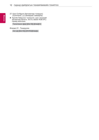 12 
МоАнГНгол 
ГАДААД УДИРДЛАГЫН ТӨХӨӨРӨМЖИЙН ТОХИРГОО 
27. Auto Configure (Автоматаар тохируул) 
(Command: j u) (Загвараас хамаарна) 
►►Зургийн байршлыг тохируулж, дүрс чичрэхийг 
автоматаар багасга. Энэ нь зөвхөн RGB (PC) 
горимд ажиллана. 
Transmission [j][u][ ][Set ID][ ][Data][Cr] 
Өгөгдөл 01 : Тохируулах 
Ack [u][ ][Set ID][ ][OK/NG][Data][x] 
 