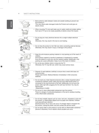 4 
ENGLISH 
SAFETY INSTRUCTIONS 
y y Bend antenna cable between inside and outside building to prevent rain 
from flowing in. 
This may cause water damaged inside the Product and could give an 
electric shock. 
y y When mounting TV onto wall make sure to neatly install and isolate cabling 
from rear of TV as to not create possibility of electric shock /fire hazard. 
y y Do not plug too many electrical devices into a single multiple electrical 
outlet. 
Otherwise, this may result in fire due to over-heating. 
y y Do not drop the product or let it fall over when connecting external devices. 
Otherwise, this may result in injury or damage to the product. 
Desiccant 
y y Keep the anti-moisture packing material or vinyl packing out of the reach of 
children. 
Anti-moisture material is harmful if swallowed. If swallowed by mistake, 
force the patient to vomit and visit the nearest hospital. Additionally, vinyl 
packing can cause suffocation. Keep it out of the reach of children. 
y y Do not let your children climb or cling onto the TV. 
Otherwise, the TV may fall over, which may cause serious injury. 
y y Dispose of used batteries carefully to ensure that a small child does not 
consume them. 
Please seek Doctor- Medical Attention immediately if child consumes 
batteries. 
y y Do not insert any metal objects/conductors (like a metal chopstick/cutlery/ 
screwdriver) between power cable plug and input Wall Socket while it is 
connected to the input terminal on the wall. Additionally, do not touch the 
power cable right after plugging into the wall input terminal. You may be 
electrocuted. 
(Depending on model) 
y y Do not put or store inflammable substances near the product. 
There is a danger of combustion/explosion or fire due to careless handling 
of the inflammable substances. 
y y Do not drop metallic objects such as coins, hair pins, chopsticks or wire into 
the product, or inflammable objects such as paper and matches. Children 
must pay particular attention. 
Electrical shock, fire or injury can occur. If a foreign object is dropped into 
the product, unplug the power cord and contact the service centre. 
y y Do not spray water on the product or scrub with an inflammable substance 
(thinner or benzene). Fire or electric shock accident can occur. 
 