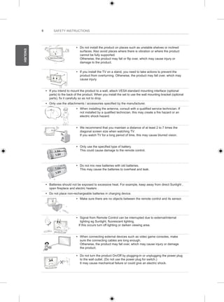 6 
ENGLISH 
SAFETY INSTRUCTIONS 
y y Do not install the product on places such as unstable shelves or inclined 
surfaces. Also avoid places where there is vibration or where the product 
cannot be fully supported. 
Otherwise, the product may fall or flip over, which may cause injury or 
damage to the product. 
y y If you install the TV on a stand, you need to take actions to prevent the 
product from overturning. Otherwise, the product may fall over, which may 
cause injury. 
y y If you intend to mount the product to a wall, attach VESA standard mounting interface (optional 
parts) to the back of the product. When you install the set to use the wall mounting bracket (optional 
parts), fix it carefully so as not to drop. 
y y Only use the attachments / accessories specified by the manufacturer. 
y y When installing the antenna, consult with a qualified service technician. If 
not installed by a qualified technician, this may create a fire hazard or an 
electric shock hazard. 
y y We recommend that you maintain a distance of at least 2 to 7 times the 
diagonal screen size when watching TV. 
If you watch TV for a long period of time, this may cause blurred vision. 
y y Only use the specified type of battery. 
This could cause damage to the remote control. 
y y Do not mix new batteries with old batteries. 
This may cause the batteries to overheat and leak. 
y y Batteries should not be exposed to excessive heat. For example, keep away from direct Sunlight , 
open fireplace and electric heaters . 
y y Do not place non-rechargeable batteries in charging device. 
y y Make sure there are no objects between the remote control and its sensor. 
y y Signal from Remote Control can be interrupted due to external/internal 
lighting eg Sunlight, fluorescent lighting. 
If this occurs turn off lighting or darken viewing area. 
y y When connecting external devices such as video game consoles, make 
sure the connecting cables are long enough. 
Otherwise, the product may fall over, which may cause injury or damage 
the product. 
y y Do not turn the product On/Off by plugging-in or unplugging the power plug 
to the wall outlet. (Do not use the power plug for switch.) 
It may cause mechanical failure or could give an electric shock. 
 