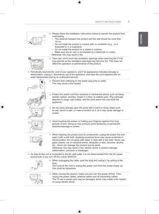 7 
ENGLISH 
SAFETY INSTRUCTIONS 
y y Please follow the installation instructions below to prevent the product from 
overheating. 
--The distance between the product and the wall should be more than 
10 cm. 
--Do not install the product in a place with no ventilation (e.g., on a 
bookshelf or in a cupboard). 
--Do not install the product on a carpet or cushion. 
--Make sure the air vent is not blocked by a tablecloth or curtain. 
Otherwise, this may result in fire. 
y y Take care not to touch the ventilation openings when watching the TV for 
long periods as the ventilation openings may become hot. This does not 
affect the operation or performance of the product. 
y y Periodically examine the cord of your appliance, and if its appearance indicates damage or 
deterioration, unplug it, discontinue use of the appliance, and have the cord replaced with an 
exact replacement part by an authorized servicer. 
y y Prevent dust collecting on the power plug pins or outlet. 
This may cause a fire hazard. 
y y Protect the power cord from physical or mechanical abuse, such as being 
twisted, kinked, pinched, closed in a door, or walked upon. Pay particular 
attention to plugs, wall outlets, and the point where the cord exits the 
appliance. 
y y Do not press strongly upon the panel with a hand or sharp object such 
as nail, pencil or pen, or make a scratch on it, as it may cause damage to 
screen. 
y y Avoid touching the screen or holding your finger(s) against it for long 
periods of time. Doing so may produce some temporary or permanent 
distortion/damage to screen. 
y y When cleaning the product and its components, unplug the power first and 
wipe it with a soft cloth. Applying excessive force may cause scratches or 
discolouration. Do not spray with water or wipe with a wet cloth. Never use 
glass cleaner, car or industrial shiner, abrasives or wax, benzene, alcohol 
etc., which can damage the product and its panel. 
Otherwise, this may result in fire, electric shock or product damage 
(deformation, corrosion or breakage). 
y y As long as this unit is connected to the AC wall outlet, it is not disconnected from the AC power 
source even if you turn off this unit by SWITCH. 
y y When unplugging the cable, grab the plug and unplug it, by pulling at the 
plug. 
Don’t pull at the cord to unplug the power cord from the power board, as 
this could be hazardous. 
y y When moving the product, make sure you turn the power off first. Then, 
unplug the power cables, antenna cables and all connecting cables. 
The TV set or power cord may be damaged, which may create a fire hazard 
or cause electric shock. 
 