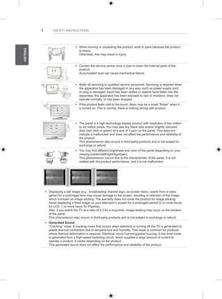 8 
ENGLISH 
SAFETY INSTRUCTIONS 
y y When moving or unpacking the product, work in pairs because the product 
is heavy. 
Otherwise, this may result in injury. 
y y Contact the service centre once a year to clean the internal parts of the 
product. 
Accumulated dust can cause mechanical failure. 
y y Refer all servicing to qualified service personnel. Servicing is required when 
the apparatus has been damaged in any way, such as power supply cord 
or plug is damaged, liquid has been spilled or objects have fallen into the 
apparatus, the apparatus has been exposed to rain or moisture, does not 
operate normally, or has been dropped. 
y y If the product feels cold to the touch, there may be a small “flicker” when it 
is turned on. This is normal, there is nothing wrong with product. 
y y The panel is a high technology display product with resolution of two million 
to six million pixels. You may see tiny black dots and/or brightly coloured 
dots (red, blue or green) at a size of 1 ppm on the panel. This does not 
indicate a malfunction and does not affect the performance and reliability of 
the product. 
This phenomenon also occurs in third-party products and is not subject to 
exchange or refund. 
y y You may find different brightness and color of the panel depending on your 
viewing position(left/right/top/down). 
This phenomenon occurs due to the characteristic of the panel. It is not 
related with the product performance, and it is not malfunction. 
y y Displaying a still image (e.g., broadcasting channel logo, on-screen menu, scene from a video 
game) for a prolonged time may cause damage to the screen, resulting in retention of the image, 
which is known as image sticking. The warranty does not cover the product for image sticking. 
Avoid displaying a fixed image on your television’s screen for a prolonged period (2 or more hours 
for LCD, 1 or more hours for Plasma). 
Also, if you watch the TV at a ratio of 4:3 for a long time, image sticking may occur on the borders 
of the panel. 
This phenomenon also occurs in third-party products and is not subject to exchange or refund. 
y y Generated Sound 
“Cracking” noise: A cracking noise that occurs when watching or turning off the TV is generated by 
plastic thermal contraction due to tempera-ture and humidity. This noise is common for products 
where thermal deformation is required. Electrical circuit humming/panel buzzing: A low level noise 
is generated from a high-speed switching circuit, which supplies a large amount of current to 
operate a product. It varies depending on the product. 
This generated sound does not affect the performance and reliability of the product. 
 