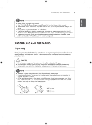 9 
ENGLISH 
ASSEMBLING AND PREPARING 
NOTE 
yy Image shown may differ from your TV. 
yy Your TV’s OSD (On Screen Display) may differ slightly from that shown in this manual. 
yy The available menus and options may differ from the input source or product model that you are 
using. 
yy New features may be added to this TV in the future. 
yy The TV can be placed in standby mode in order to reduce the power consumption. And the TV 
should be turned off if it will not be watched for some time, as this will reduce energy consumption. 
yy The energy consumed during use can be significantly reduced if the level of brightness of the 
picture is reduced, and this will reduce the overall running cost. 
ASSEMBLING AND PREPARING 
Unpacking 
Check your product box for the following items. If there are any missing accessories, contact the local 
dealer where you purchased your product. The illustrations in this manual may differ from the actual 
product and item. 
CAUTION 
yy Do not use any unapproved items to ensure the safety and product life span. 
yy Any damage or injuries caused by using unapproved items are not covered by the warranty. 
yy Some models have a thin film attached on to the screen and this must not be removed. 
NOTE 
yy The items supplied with your product may vary depending on the model. 
yy Product specifications or contents of this manual may be changed without prior notice due to 
upgrade of product functions. 
yy For an optimal connection, HDMI cables and USB devices should have bezels less than 10 mm 
thick and 18 mm width. Use an extension cable that supports USB 2.0 if the USB cable or USB 
memory stick does not fit into your TV’s USB port. 
A 
B 
A 
B 
*A <= 
10 mm 
*B <= 
18 mm 
 