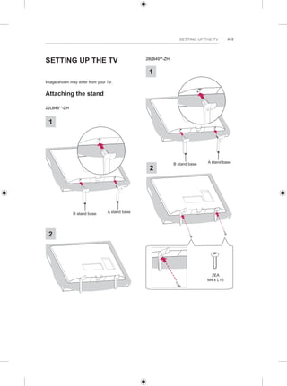 SETTING UP THE TV A-3 
SETTING UP THE TV 
Image shown may differ from your TV. 
Attaching the stand 
22LB49**-ZH 
B stand base A stand base 
1 
2 
28LB49**-ZH 
1 
B stand base A stand base 
2 
2EA 
M4 x L10 
 