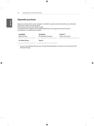 12 
ENGLISH 
ASSEMBLING AND PREPARING 
Separate purchase 
Separate purchase items can be changed or modified for quality improvement without any notification. 
Contact your dealer to buy these items. 
These devices only work with certain models. 
The model name or design may be changed depending on the upgrade of product functions, 
manufacturer’s circumstances or policies. 
AN-MR500 
Magic Remote 
AN-WF500 
Wi-Fi/Bluetooth Dongle 
AN-VC5** 
Video Call Camera 
LG Audio Device Tag On 
* You can use the Magic Remote and LG Audio Device(Wireless) only when you are using the Wi-Fi/ 
Bluetooth Dongle. 
 