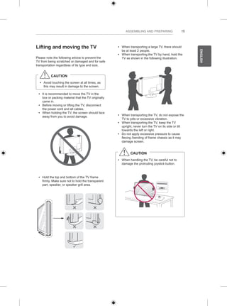 15 
ENGLISH 
ASSEMBLING AND PREPARING 
Lifting and moving the TV 
Please note the following advice to prevent the 
TV from being scratched or damaged and for safe 
transportation regardless of its type and size. 
CAUTION 
yy Avoid touching the screen at all times, as 
this may result in damage to the screen. 
yy It is recommended to move the TV in the 
box or packing material that the TV originally 
came in. 
yy Before moving or lifting the TV, disconnect 
the power cord and all cables. 
yy When holding the TV, the screen should face 
away from you to avoid damage. 
yy Hold the top and bottom of the TV frame 
firmly. Make sure not to hold the transparent 
part, speaker, or speaker grill area. 
yy When transporting a large TV, there should 
be at least 2 people. 
yy When transporting the TV by hand, hold the 
TV as shown in the following illustration. 
yy When transporting the TV, do not expose the 
TV to jolts or excessive vibration. 
yy When transporting the TV, keep the TV 
upright, never turn the TV on its side or tilt 
towards the left or right. 
yy Do not apply excessive pressure to cause 
flexing /bending of frame chassis as it may 
damage screen. 
CAUTION 
yy When handling the TV, be careful not to 
damage the protruding joystick button. 
 