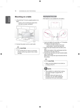 16 
ENGLISH 
ASSEMBLING AND PREPARING 
Mounting on a table 
1 Lift and tilt the TV into its upright position on a 
table. 
-- Leave a 10 cm (minimum) space from 
the wall for proper ventilation. 
10 cm 
10 cm 
10 cm 
10 cm 
10 cm 
2 Connect the power cord to a wall outlet. 
CAUTION 
yy Do not place the TV near or on sources 
of heat, as this may result in fire or other 
damage. 
Securing the TV to a wall 
(This feature is not available for all models.) 
1 Insert and tighten the eye-bolts, or TV brackets 
and bolts on the back of the TV. 
-- If there are bolts inserted at the eye-bolts 
position, remove the bolts first. 
2 Mount the wall brackets with the bolts to the 
wall. 
Match the location of the wall bracket and the 
eye-bolts on the rear of the TV. 
3 Connect the eye-bolts and wall brackets tightly 
with a sturdy rope. 
Make sure to keep the rope horizontal with the 
flat surface. 
CAUTION 
yy Make sure that children do not climb on 
or hang on the TV. 
NOTE 
yy Use a platform or cabinet that is strong 
and large enough to support the TV 
securely. 
yy Brackets, bolts and ropes are not 
provided. You can obtain additional 
accessories from your local dealer. 
 