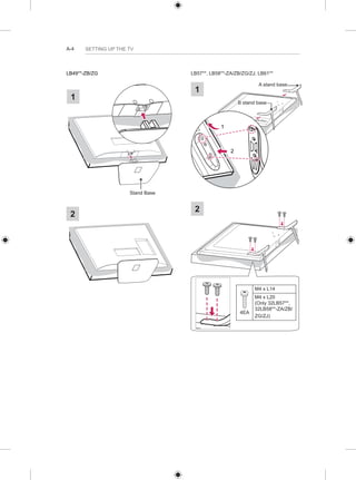 A-4 SETTING UP THE TV 
LB49**-ZB/ZG 
1 
Stand Base 
2 
LB57**, LB58**-ZA/ZB/ZG/ZJ, LB61** 
A stand base 1 
B stand base 
1 
2 
2 
4EA 
M4 x L14 
M4 x L20 
(Only 32LB57**, 
32LB58**-ZA/ZB/ 
ZG/ZJ) 
 