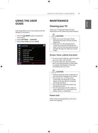 21 
ENGLISH 
USING THE USER GUIDE / MAINTENANCE 
USING THE USER 
GUIDE 
User Guide allows you to more easily access the 
detailed TV information. 
1 Press the SMART button to access the 
Home menu. 
2 Select SETTINGS → SUPPORT. 
3 Select User Guide and press OK . 
SUPPORT 
Software Update 
Picture Test 
Sound Test 
Signal Test 
Product/Service Info. 
Initialization of App 
User Guide 
MAINTENANCE 
Cleaning your TV 
Clean your TV regularly to keep the best 
performance and to extend the product lifespan. 
CAUTION 
yy Make sure to turn the power off and 
disconnect the power cord and all other 
cables first. 
yy When the TV is left unattended and 
unused for a long time, disconnect the 
power cord from the wall outlet to prevent 
possible damage from lightning or power 
surges. 
Screen, frame, cabinet and stand 
yy To remove dust or light dirt, wipe the surface 
with a dry, clean, and soft cloth. 
yy To remove major dirt, wipe the surface 
with a soft cloth dampened in clean water 
or a diluted mild detergent. Then wipe 
immediately with a dry cloth. 
CAUTION 
yy Avoid touching the screen at all times, as 
this may result in damage to the screen. 
yy Do not push, rub, or hit the screen 
surface with your fingernail or a sharp 
object, as this may result in scratches 
and image distortions. 
yy Do not use any chemicals as this may 
damage the product. 
yy Do not spray liquid onto the surface. If 
water enters the TV, it may result in fire, 
electric shock, or malfunction. 
Power cord 
Remove the accumulated dust or dirt on the 
power cord regularly. 
 